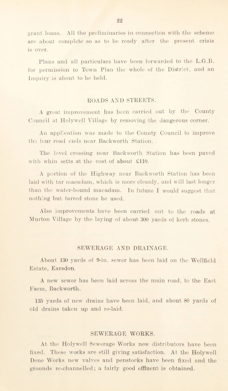 grant loans. All the preliminaries in connection with (the scheme are about complete so as to be ready alter the present crisis is over. Plans and all particulars have been forwarded to the L.G.B. for permission to Town Plan the whole of the District, and an Inquiry is about to be held. ROADS AND STREETS. A great improvement has been carried out by the County Council at Holywell Village by removing the dangerous corner. An application was made to the County Council to improve the four road ends near Backworth Station. The level crossing near Back worth Station has been paved with whin setts alt the cost of about £110. A portion of the Highway near Backworth Station has been laid with tar macadam, which is more cleanly, and will last longer than the waiter-bound macadam. In future I would suggest that nothing but tarred stone be used. Also improvements have been carried out to the roads at Murton Village by the laying of about 300 yards of kerb stones. SEWERAGE AND DRAINAGE. About 130 yards of 9-in. sewer has been laid on the Wellfield Estate, Earsdon. A new sewer has been laid across the main road, to the East Farm, Backworth. 135 yards of new drains have been laid, and about 80 yards of old drains taken up and re-laid. SEWERAGE WORKS. At the Holywell Sewerage Works new distributors have been fixed. These works are still giving satisfaction. At the Holywell Dene Works new valves and penstocks have been fixed and the grounds re-channelled; a fairly good effluent is obtained.