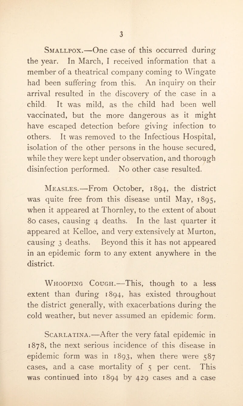 Smallpox.—One case of this occurred during the year. In March, I received information that a member of a theatrical company coming to Wingate had been suffering from this. An inquiry on their arrival resulted in the discovery of the case in a child. It was mild, as the child had been well vaccinated, but the more dangerous as it might have escaped detection before giving infection to others. It was removed to the Infectious Hospital, isolation of the other persons in the house secured, while they were kept under observation, and thorough disinfection performed. No other case resulted. Measles.—From October, 1894, the district was quite free from this disease until May, 1895, when it appeared at Thornley, to the extent of about 80 cases, causing 4 deaths. In the last quarter it appeared at Kelloe, and very extensively at Murton, causing 3 deaths. Beyond this it has not appeared in an epidemic form to any extent anywhere in the district. Whooping Cough.—This, though to a less extent than during 1894, has existed throughout the district generally, with exacerbations during the cold weather, but never assumed an epidemic form. Scarlatina.—After the very fatal epidemic in 1878, the next serious incidence of this disease in epidemic form was in 1893, when there were 587 cases, and a case mortality of 5 per cent. This was continued into 1894 by 429 cases and a case