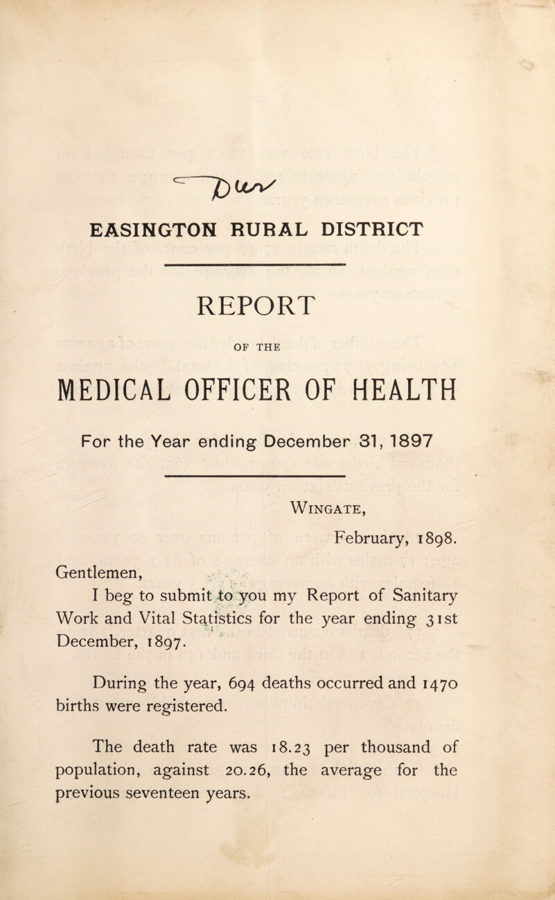 EASINGTON RURAL DISTRICT REPORT OF THE MEDICAL OFFICER OF HEALTH For the Year ending December 31, 1897 Wingate, February, 1898. Gentlemen, I beg to submit to you my Report of Sanitary Work and Vital Statistics for the year ending 31st December, 1897. During the year, 694 deaths occurred and 1470 births were registered. The death rate was 18.23 per thousand of population, against 20.26, the average for the previous seventeen years.