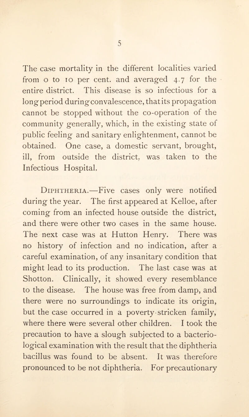 The case mortality in the different localities varied from o to io per cent, and averaged 4.7 for the entire district. This disease is so infectious for a long period duringconvalescence, that its propagation cannot be stopped without the co-operation of the community generally, which, in the existing state of public feeling and sanitary enlightenment, cannot be obtained. One case, a domestic servant, brought, ill, from outside the district, was taken to the Infectious Hospital. Diphtheria.—Five cases only were notified during the year. The first appeared at Kelloe, after coming from an infected house outside the district, and there were other two cases in the same house. The next case was at Hutton Henry. There was no history of infection and no indication, after a careful examination, of any insanitary condition that might lead to its production. The last case was at Shotton. Clinically, it showed every resemblance to the disease. The house was free from damp, and there were no surroundings to indicate its origin, but the case occurred in a poverty-stricken family, where there were several other children. I took the precaution to have a slough subjected to a bacterio- logical examination with the result that the diphtheria bacillus was found to be absent. It was therefore pronounced to be not diphtheria. For precautionary