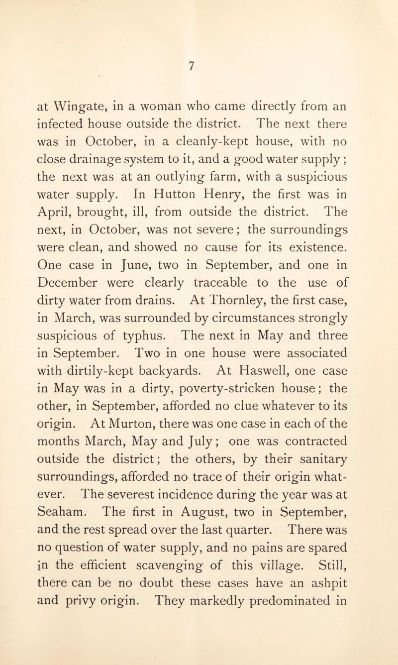 at Wingate, in a woman who came directly from an infected house outside the district. The next there was in October, in a cleanly-kept house, with no close drainage system to it, and a good water supply ; the next was at an outlying farm, with a suspicious water supply. In Hutton Henry, the first was in April, brought, ill, from outside the district. The next, in October, was not severe; the surroundings were clean, and showed no cause for its existence. One case in June, two in September, and one in December were clearly traceable to the use of dirty water from drains. At Thornley, the first case, in March, was surrounded by circumstances strongly suspicious of typhus. The next in May and three in September. Two in one house were associated with dirtily-kept backyards. At Haswell, one case in May was in a dirty, poverty-stricken house; the other, in September, afforded no clue whatever to its origin. At Murton, there was one case in each of the months March, May and July; one was contracted outside the district; the others, by their sanitary surroundings, afforded no trace of their origin what- ever. The severest incidence during the year was at Seaham. The first in August, two in September, and the rest spread over the last quarter. There was no question of water supply, and no pains are spared in the efficient scavenging of this village. Still, there can be no doubt these cases have an ashpit and privy origin. They markedly predominated in