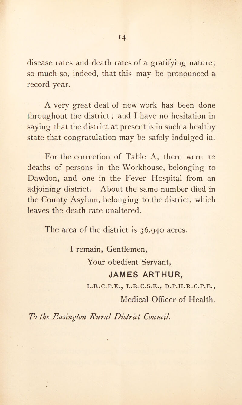 disease rates and death rates of a gratifying nature; so much so, indeed, that this may be pronounced a record year. A very great deal of new work has been done throughout the district; and I have no hesitation in saying that the district at present is in such a healthy state that congratulation may be safely indulged in. For the correction of Table A, there were 12 deaths of persons in the Workhouse, belonging to Dawdon, and one in the Fever Hospital from an adjoining district. About the same number died in the County Asylum, belonging to the district, which leaves the death rate unaltered. The area of the district is 36,940 acres. I remain, Gentlemen, Your obedient Servant, JAMES ARTHUR, L.R.C.P.E., L.R.C.S.E., D.P.H.R.C.P.E., Medical Officer of Health. To the Easington Rural District Council.