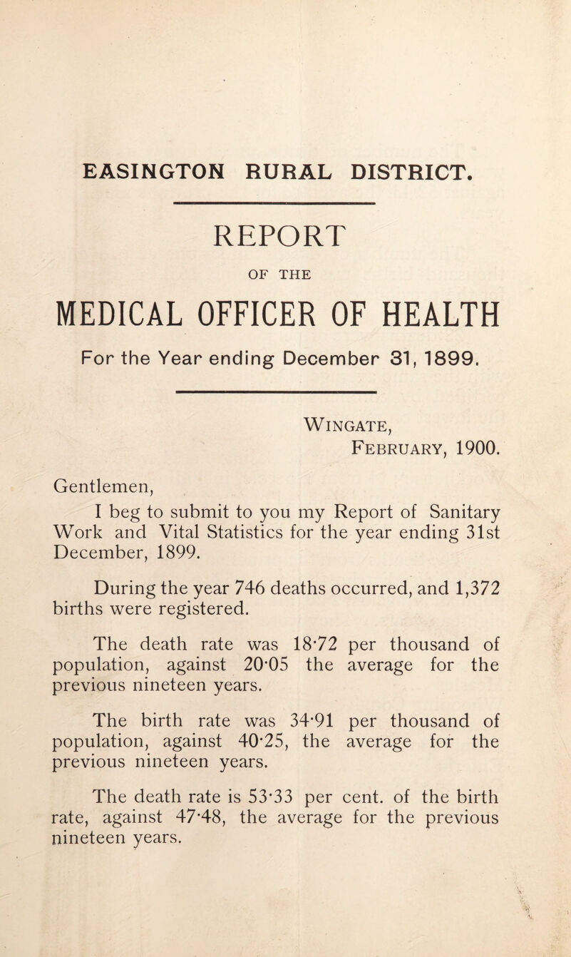 EASINGTON RURAL DISTRICT. REPORT OF THE MEDICAL OFFICER OF HEALTH For the Year ending December 31, 1899. Wingate, February, 1900. Gentlemen, I beg to submit to you my Report of Sanitary Work and Vital Statistics for the year ending 31st December, 1899. During the year 746 deaths occurred, and 1,372 births were registered. The death rate was 18*72 per thousand of population, against 20*05 the average for the previous nineteen years. The birth rate was 34*91 per thousand of population, against 40*25, the average for the previous nineteen years. The death rate is 53*33 per cent, of the birth rate, against 47*48, the average for the previous nineteen years.