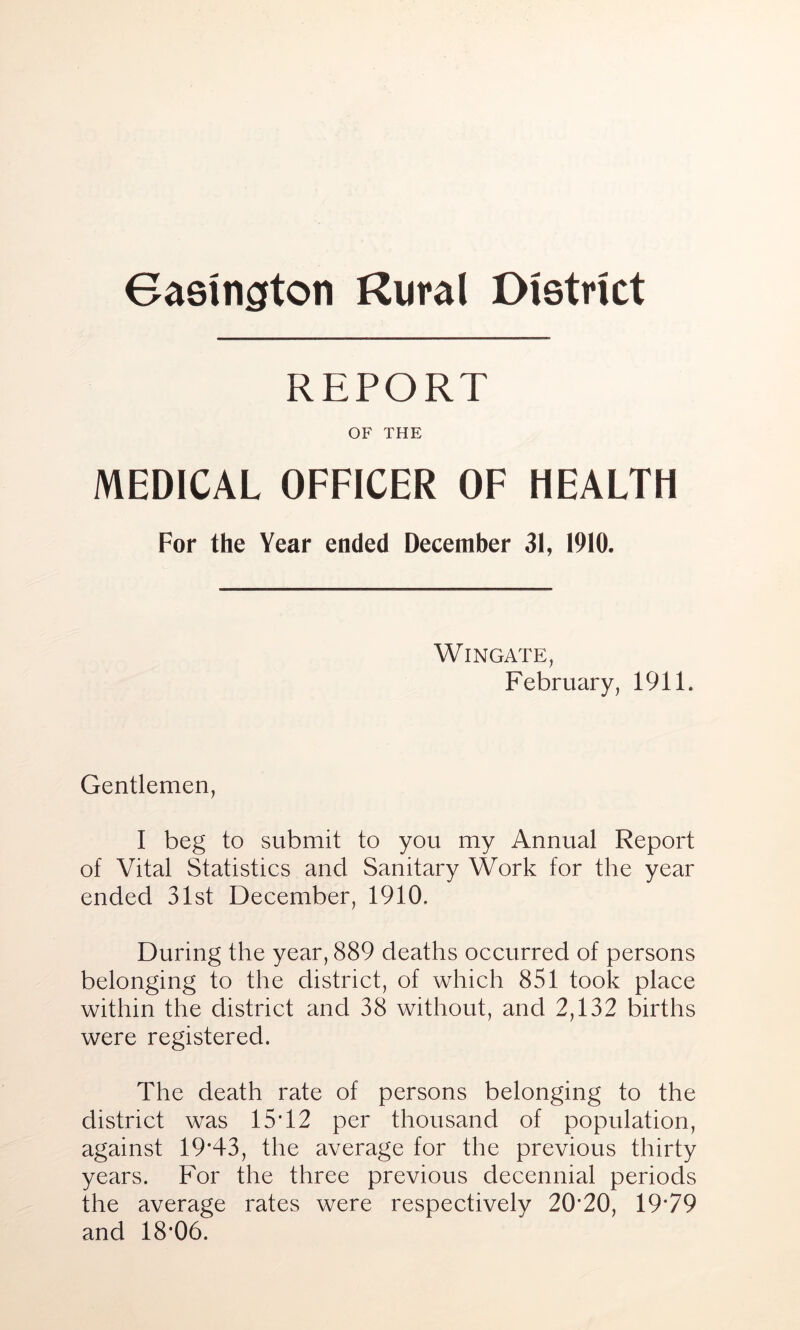 Gaslngton Rural District REPORT OF THE MEDICAL OFFICER OF HEALTH For the Year ended December 31, 1910. Wingate, February, 1911. Gentlemen, I beg to submit to you my Annual Report of Vital Statistics and Sanitary Work for the year ended 31st December, 1910. During the year, 889 deaths occurred of persons belonging to the district, of which 851 took place within the district and 38 without, and 2,132 births were registered. The death rate of persons belonging to the district was 15T2 per thousand of population, against 19*43, the average for the previous thirty years. For the three previous decennial periods the average rates were respectively 20*20, 19*79 and 18*06.