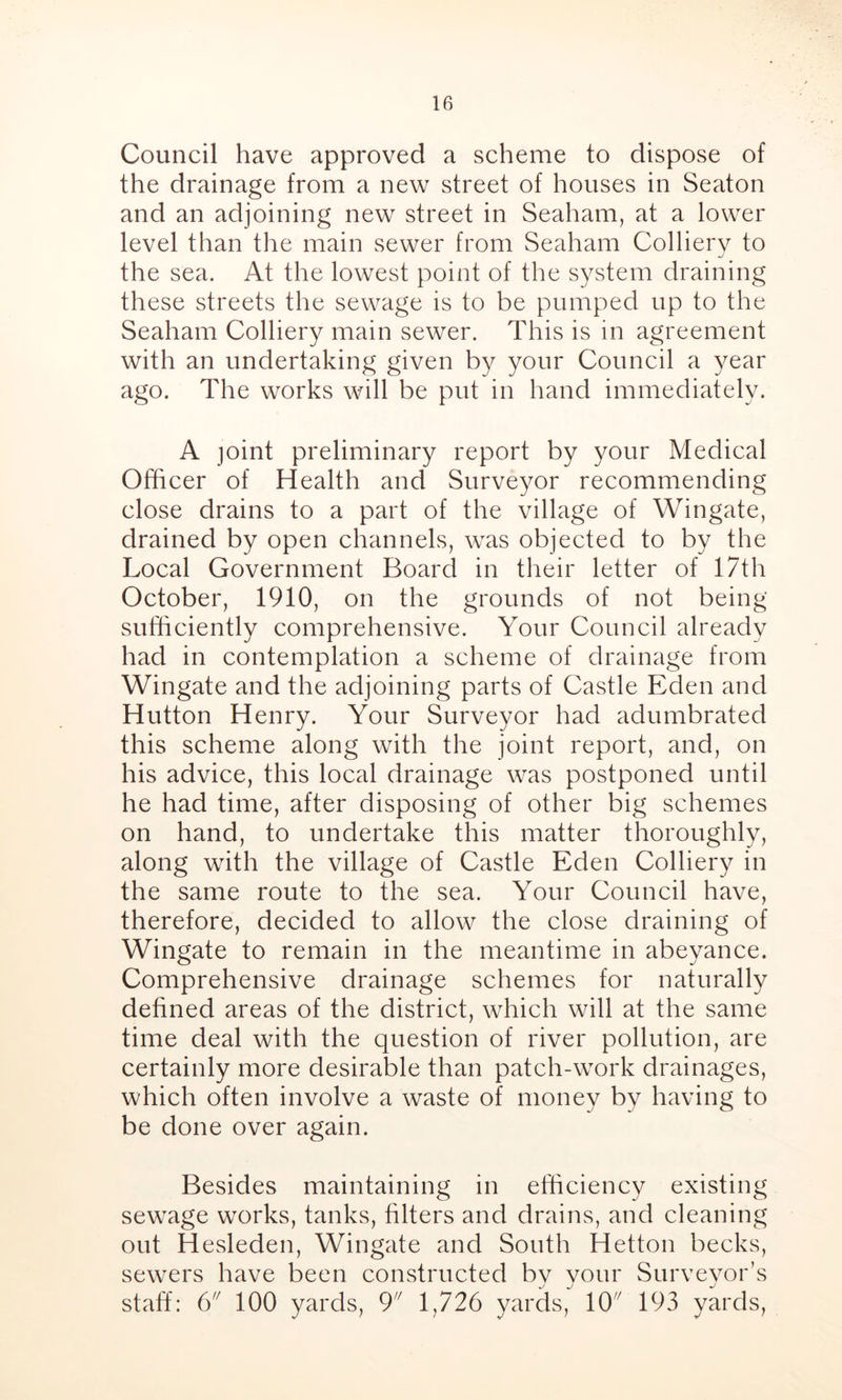 Council have approved a scheme to dispose of the drainage from a new street of houses in Seaton and an adjoining new street in Seaham, at a lower level than the main sewer from Seaham Colliery to the sea. At the lowest point of the system draining these streets the sewage is to be pumped up to the Seaham Colliery main sewer. This is in agreement with an undertaking given by your Council a year ago. The works will be put in hand immediately. A joint preliminary report by your Medical Officer of Health and Surveyor recommending close drains to a part of the village of Wingate, drained by open channels, was objected to by the Local Government Board in their letter of 17th October, 1910, on the grounds of not being sufficiently comprehensive. Your Council already had in contemplation a scheme of drainage from Wingate and the adjoining parts of Castle Eden and Hutton Henry. Your Surveyor had adumbrated this scheme along with the joint report, and, on his advice, this local drainage was postponed until he had time, after disposing of other big schemes on hand, to undertake this matter thoroughly, along with the village of Castle Eden Colliery in the same route to the sea. Your Council have, therefore, decided to allow the close draining of Wingate to remain in the meantime in abeyance. Comprehensive drainage schemes for naturally defined areas of the district, which will at the same time deal with the question of river pollution, are certainly more desirable than patch-work drainages, which often involve a waste of money by having to be done over again. Besides maintaining in efficiency existing sewage works, tanks, filters and drains, and cleaning out Hesleden, Wingate and South Hetton becks, sewers have been constructed bv vour Surveyor’s staff: 6 100 yards, 9 1,726 yards, 10 193 yards,