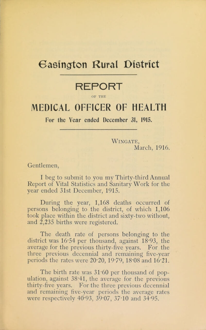 REPORT OF THE MEDICAL OFFICER OF HEALTH For the Year ended December 31, 1915. Wingate, March, 1916. Gentlemen, I beg to submit to you my Thirty-third Annual Report of Vital Statistics and Sanitary Work for the year ended 31st December, 1915. During the year, 1,168 deaths occurred of persons belonging to the district, of which 1,106 took place within the district and sixty-two without, and 2,235 births were registered. The death rate of persons belonging to the district was 16‘54 per thousand, against 18'93, the average for the previous thirty-five years. For the three previous decennial and remaining five-year periods the rates were 20'20, 1979, 18-08 and 16-21. The birth rate was 31-60 per thousand of pop- ulation, against 38-41, the average for the previous thirty-five years. For the three previous decennial and remaining five-year periods the average rates were respectively 40-93, 39-07, 37-10 and 34-95.