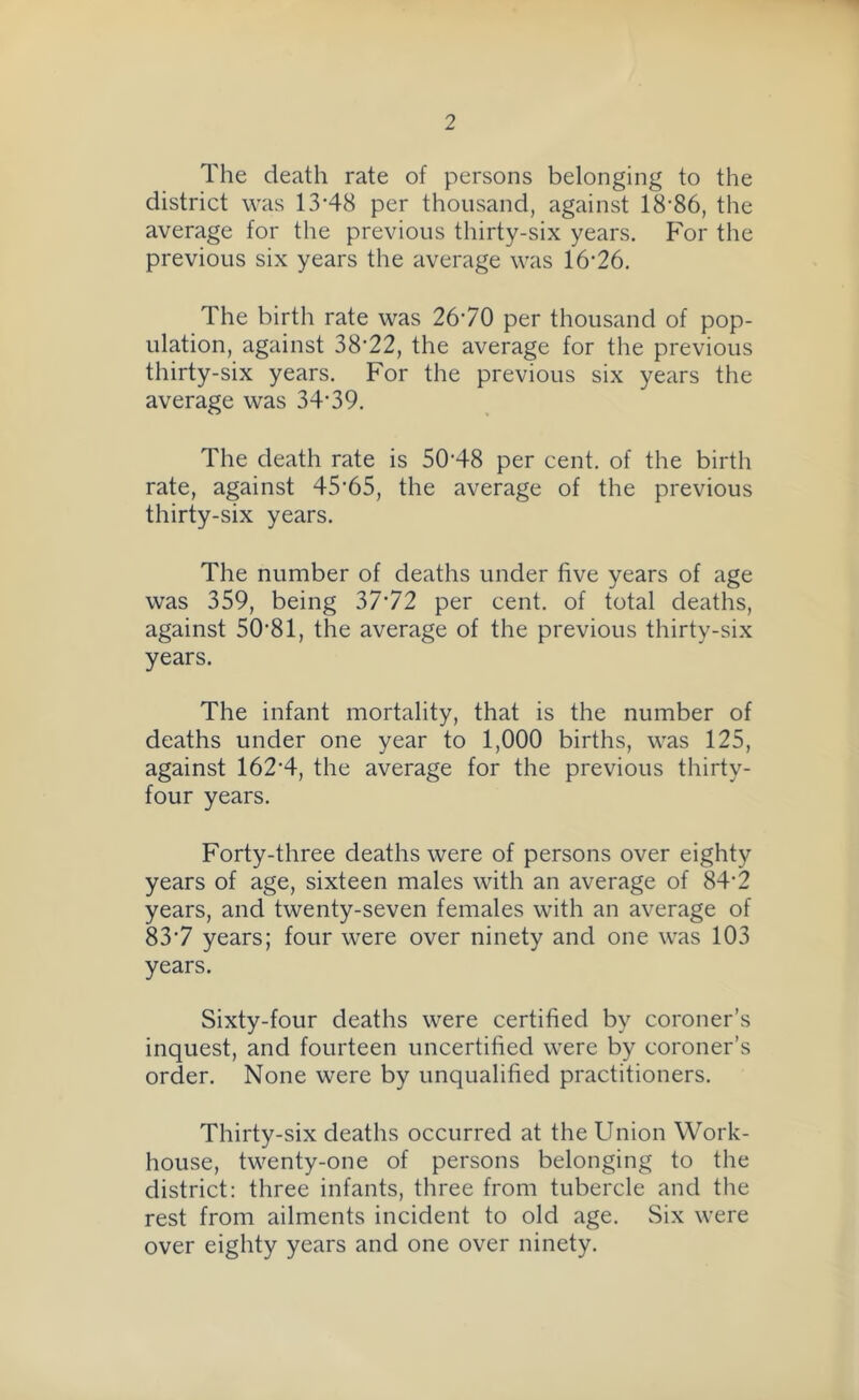 The death rate of persons belonging to the district was 13-48 per thousand, against 18-86, the average for the previous thirty-six years. For the previous six years the average was 16-26. The birth rate was 2670 per thousand of pop- ulation, against 38*22, the average for the previous thirty-six years. For the previous six years the average was 34-39. The death rate is 50-48 per cent, of the birth rate, against 45’65, the average of the previous thirty-six years. The number of deaths under five years of age was 359, being 37*72 per cent, of total deaths, against 50-81, the average of the previous thirty-six years. The infant mortality, that is the number of deaths under one year to 1,000 births, was 125, against 162-4, the average for the previous thirty- four years. Forty-three deaths were of persons over eighty years of age, sixteen males with an average of 84-2 years, and twenty-seven females with an average of 837 years; four were over ninety and one was 103 years. Sixty-four deaths were certified by coroner’s inquest, and fourteen uncertified were by coroner’s order. None were by unqualified practitioners. Thirty-six deaths occurred at the Union Work- house, twenty-one of persons belonging to the district: three infants, three from tubercle and the rest from ailments incident to old age. Six were over eighty years and one over ninety.