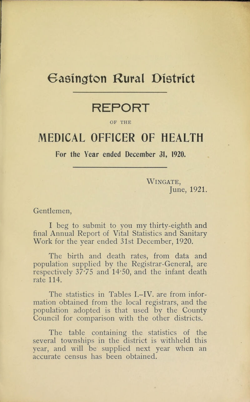 Gasington Rural District REPORT OF THE MEDICAL OFFICER OF HEALTH For the Year ended December 31, 1920. Wingate, June, 1921. Gentlemen, I beg to submit to you my thirty-eighth and final Annual Report of Vital Statistics and Sanitary Work for the year ended 31st December, 1920. The birth and death rates, from data and population supplied by the Registrar-General, are respectively 37‘75 and 14'50, and the infant death rate 114. The statistics in Tables I.-IV. are from infor- mation obtained from the local registrars, and the population adopted is that used by the County Council for comparison with the other districts. The table containing the statistics of the several townships in the district is withheld this year, and will be supplied next year when an accurate census has been obtained.