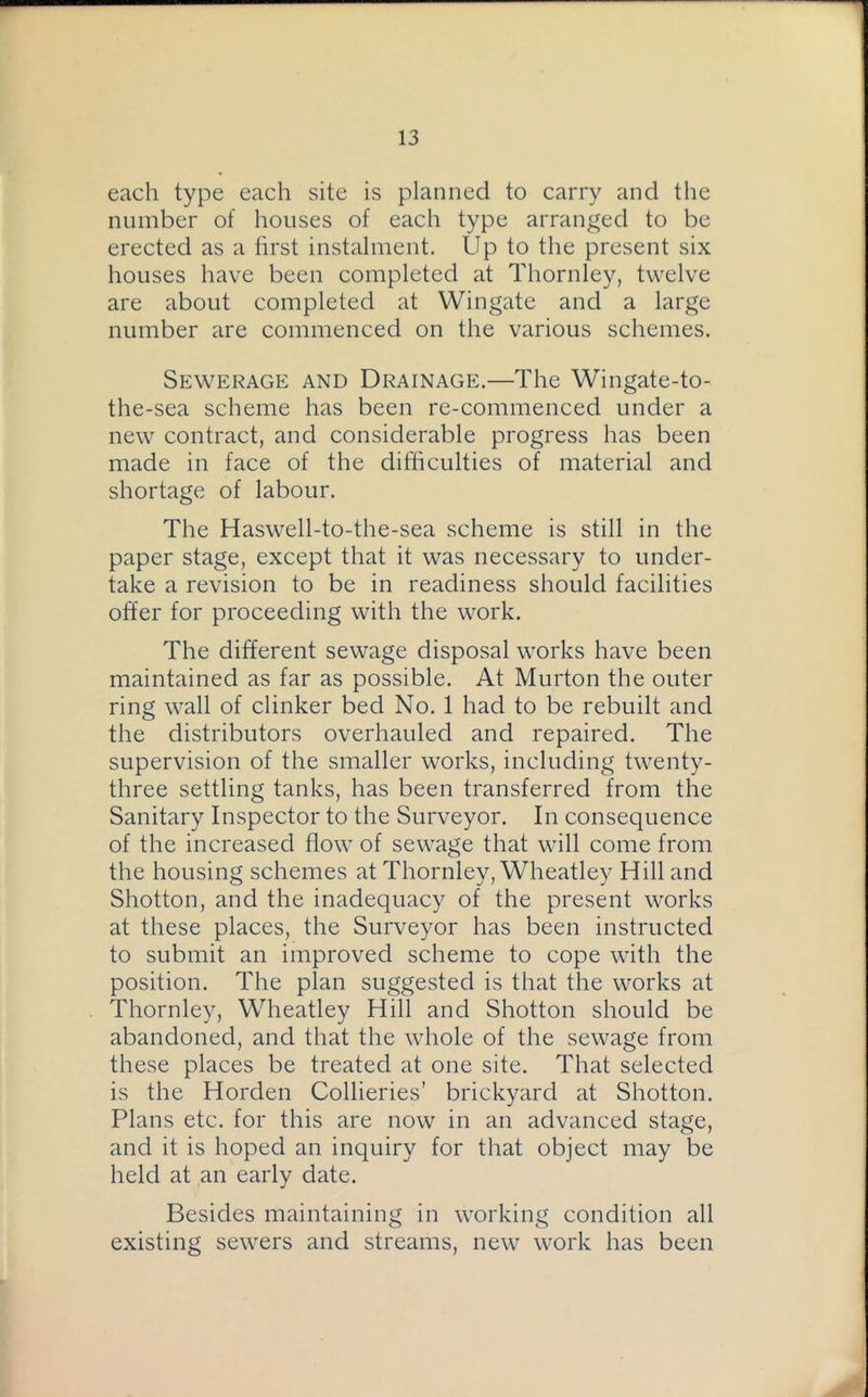 each type each site is planned to carry and the number of houses of each type arranged to be erected as a first instalment. Up to the present six houses have been completed at Thornley, twelve are about completed at Wingate and a large number are commenced on the various schemes. Sewerage and Drainage.—The Wingate-to- the-sea scheme has been re-commenced under a new contract, and considerable progress has been made in face of the difficulties of material and shortage of labour. The Haswell-to-the-sea scheme is still in the paper stage, except that it was necessary to under- take a revision to be in readiness should facilities offer for proceeding with the work. The different sewage disposal works have been maintained as far as possible. At Murton the outer ring wall of clinker bed No. 1 had to be rebuilt and the distributors overhauled and repaired. The supervision of the smaller works, including twenty- three settling tanks, has been transferred from the Sanitary Inspector to the Surveyor. In consequence of the increased flow of sewage that will come from the housing schemes at Thornley, Wheatley Hill and Shotton, and the inadequacy of the present works at these places, the Surveyor has been instructed to submit an improved scheme to cope with the position. The plan suggested is that the works at Thornley, Wheatley Hill and Shotton should be abandoned, and that the whole of the sewage from these places be treated at one site. That selected is the Horden Collieries’ brickyard at Shotton. Plans etc. for this are now in an advanced stage, and it is hoped an inquiry for that object may be held at an early date. Besides maintaining in working condition all existing sewers and streams, new work has been