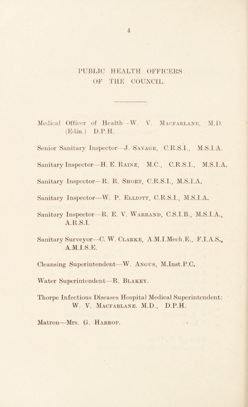 PUBLIC H EALTH OFFICERS OF THE COUNCIL. Medical Officer of Health W. V. Macearlane, M.D. (Edin.) D.P.H. Senior Sanitary Inspector—J. Savage, C.R.S.I., M.S.LA. Sanitary Inspector—H. E. Paine, M.C., C.R.S.I., M.S.I.A. Sanitary Inspector—R. R. Short, C.R.S.I., M.S.I.A. Sanitary Inspector—W. P. Elliott, C.R.S.I., M.S.I.A. Sanitary Inspector—R. E. V. Warrand, C.S.I.B., M.S.I.A., A.R.S.I. Sanitary Surveyor—C. W. Clarke, A.M.I.Mech.E., F.I.A.S., A.M.I.S.E. Cleansing Superintendent—W. Angus, M.Inst.P.C, Water Superintendent—R. Blakey. Thorpe Infectious Diseases Hospital Medical Superintendent: W. V. Macfarlane. M.D., D.P.H. Matron—Mrs. G. Harrop.