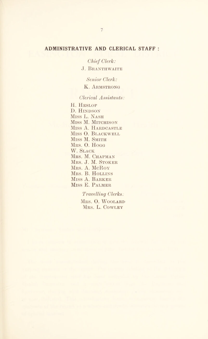 ADMINISTRATIVE AND CLERICAL STAFF Chief Clerk: J. BrANTH WAITE Senior Clerk: K. Armstrong Clerical Assistants: H. Heslop D. Hindson Miss L. Nash Miss M. Mitchison Miss A. Hardcastle Miss O. Blackwell Miss M. Smith Mrs. 0. Hogg W. Slack Mrs. M. Chapman Mrs. J. M. Stoker Mrs. a. McRoy Mrs. B. Hollins Miss A. Barker Miss E. Palmer Travelling Clerks. Mrs. 0. Woolard Mrs. L. Cowley