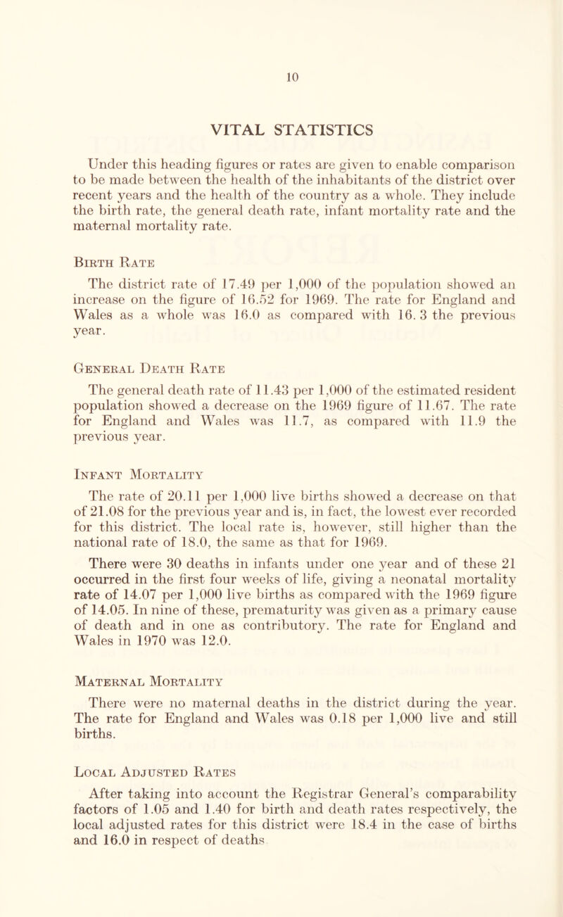 VITAL STATISTICS Under this heading figures or rates are given to enable comparison to be made between the health of the inhabitants of the district over recent years and the health of the country as a whole. They include the birth rate, the general death rate, infant mortality rate and the maternal mortality rate. Birth Rate The district rate of 17.49 jier 1,000 of the population showed an increase on the figure of 16.52 for 1969. The rate for England and Wales as a whole was 16.0 as compared with 16. 3 the previous year. General Death Rate The general death rate of 11.43 per 1,000 of the estimated resident population showed a decrease on the 1969 figure of 11.67. The rate for England and Wales was 11.7, as compared with 11.9 the previous year. Infant Mortality The rate of 20.11 per 1,000 live births showed a decrease on that of 21.08 for the previous year and is, in fact, the lowest ever recorded for this district. The local rate is, however, still higher than the national rate of 18.0, the same as that for 1969. There were 30 deaths in infants under one year and of these 21 occurred in the first four weeks of life, giving a neonatal mortality rate of 14.07 per 1,000 live births as compared with the 1969 figure of 14.05. In nine of these, prematurity was given as a primary cause of death and in one as contributory. The rate for England and Wales in 1970 was 12.0. Maternal Mortality There were no maternal deaths in the district during the year. The rate for England and Wales was 0.18 per 1,000 live and still births. Local Adjusted Rates After taking into account the Registrar General’s comparability factors of 1.05 and 1.40 for birth and death rates respectively, the local adjusted rates for this district were 18.4 in the case of births and 16.0 in respect of deaths