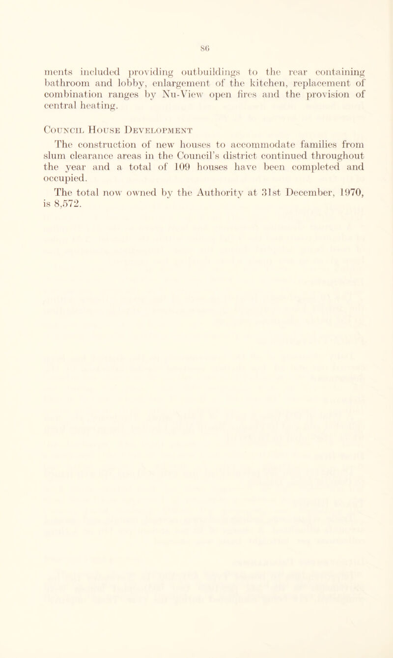 nieiits included ])roviding outbuildings to the I'car containing bathroom and lobby, enlargement of the kitchen, replacement of combination ranges by Nu-View open hres and the provision of central heating. Council House Development The construction of new houses to accommodate families from slum clearance areas in the Council’s distiict continued throughout the year and a total of 109 houses have been completed and occupied. The total now owned bv the iVuthoritv at 31st December, 1970, is 8,572.