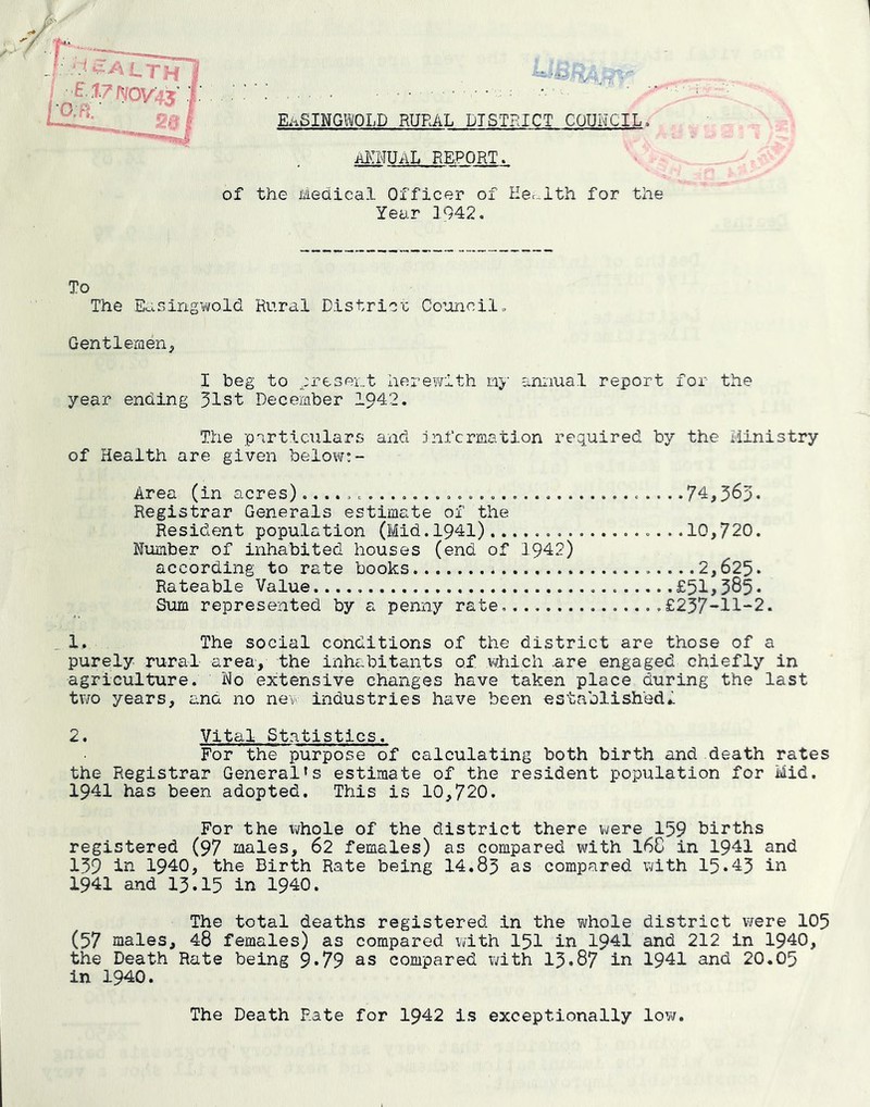 Ei-iSINGlOLD RURAL DISTRICT COUNCIL. ai>:nual report . of the Medical Officer of Health for the Year 1942, To The Easingiifold Rural District Council„ Gentlemenp I beg to ^present herevicith li>‘ annual report for the year ending 31st December 1942. The particulars and jnfcrmation required by the Ministry of Health are given belovtr;- Area (in acres)c.. Registrar Generals estimate of the Resident population (Mid.1941) Number of inhabited houses (end of 1942) according to rate books Rateable Value. Sum represented by a penny rate, 1, The social conditions of the district are those of a purely rural area-, the inhabitants of vliich .are engaged chiefly in agriculture. No extensive changes have taken place during the last two years, £;nd no new industries have been established^ 2. Vital Statistics. For the purpose of calculating both birth and death rates the Registrar General»s estimate of the resident population for Mid. 1941 has been adopted. This is 10,720. For the whole of the district there were 159 births registered (97 males, 62 females) as compared with I6C in 1941 and 159 ill 1940, the Birth Rate being 14.83 as compared with 15*43 in 1941 and 13.15 in 1940. The total deaths registered in the whole district were 105 (57 males, 48 females) as compared with I5I in 1941 and 212 in 1940, the Death Rate being 9*79 as compared with 13*87 in 1941 and 20.05 in 1940. The Death Rate for 1942 is exceptionally lov/. ..74,363. ..10,720. ...2,625. .£51,385. £237-11-2.
