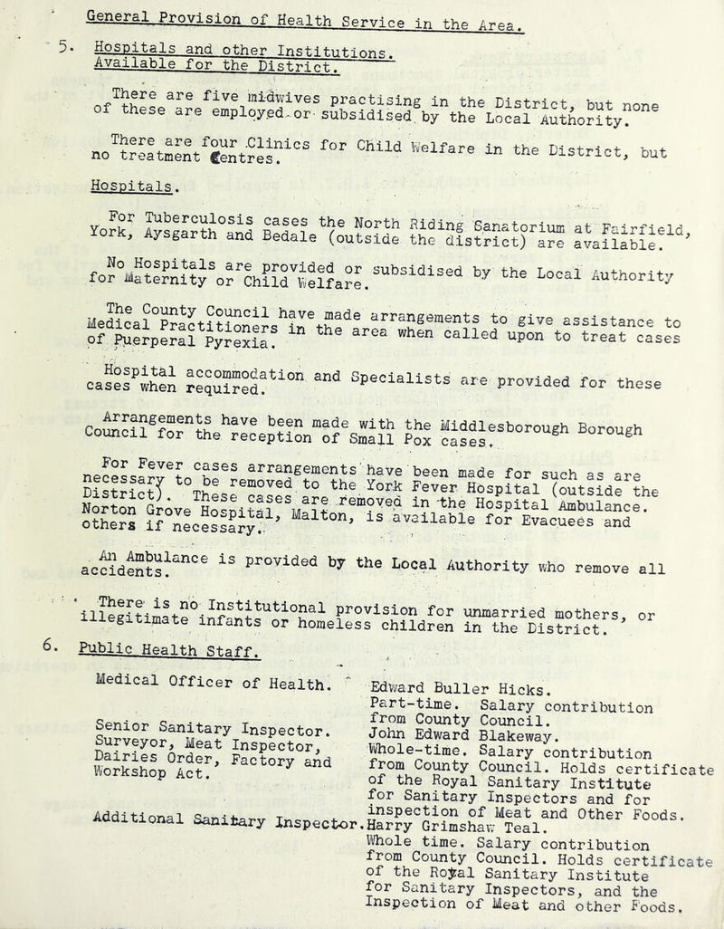 General Provision of Health Service In t.hp 5- Hospitals and other Instn-.ii<--i,^ne Available for the PistrlcFT J five mltwives practising in the District, but none of these are employed.or subsidised, by the Local Authority? no?itL'ntc?ntres?“ but Hospitals. York? I?sS°fnd lell!e^(L??[d? ?h^?ls???ci)''a™ a^aSSi'e!^'^’ for°M^?l?nUy^?lh??rv?e!?a?i“^''^^ Authority HeS?a?°P?l?t???Sners'irtb?‘^® arrangements to give assistance to of Puerpe?t? Pyr??laf “ ’^P° t° treat cases casefwhen re”d!''° Specialists are provided for these ComSl^for^th Middlesborough Borough council for the reception of Small Pox cases,,, ^orougn arrangements have been made for such as a-ra ?!?lr?c?T f^ver. H?spU?l'?utsfde the Norton Grove Ho®pi?al®^to^^'‘®'“?''®■“ Hospital Ambulance, othe?? irnLe?s«y! ’ available for Evacuees and ao^ideSto?'^''® provided by the Local Authority who remove all 'ilto??tim?i-?°-^e^H*t‘ttohal provision for unmarried mothers or illegitimate infants or homeless children in the District? Public Health Staff. Medical Officer of Health, Senior Sanitary Inspector. Surveyor, Meat Inspector, Dairies Order, Factory and Workshop Act. Edward Buller Hicks. Part-time. Salary contribution from County Council. John Edward Blakeway. li/hole-time. Salary contribution from County Council. Holds certificat of the Royal Sanitary Institute for Sanitary Inspectors and for Additional Sanitary Inspector.H?rrrGr?Ltow“??al!'’^ 1/Vhole time. Salary contribution from County Council. Holds certificate of the RoJ:al Sanitary Institute for Sanitary Inspectors, and the Inspection of Meat and other Foods.