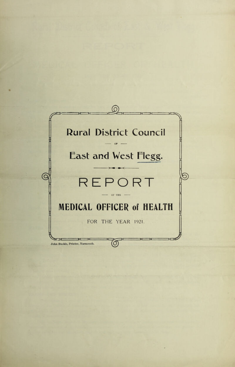Rural District Council n a OP East and West Flegg. >■•*■< REPORT OF THE MEDICAL OFFICER of HEALTH FOR THE YEAR 1921. 3E John Buckle, Printer, Yarmouth.