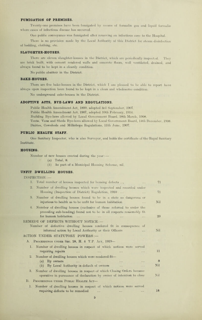FUMIGATION OF PREMISES. Twenty-one premises have been fumigated by means of formalin gas and liquid formalin where cases of infectious disease has occurred. One public conveyance was fumigated after removing an infectious case to the Hospital. There is no provision made by the Local Authority of this District for steam disinfection of bedding, clothing, etc. SLAUGHTER-HOUSES. There are eleven slaughter-houses in the District, which are periodically inspected. They are brick built, with cement rendered walls and concrete doors, well ventilated, drained, and always found to be kept in a cleanly condition. No public abattoir in the District. BAKE-HOUSES. There are five' bake-houses in the District, which I am pleased to be able to report have always upon inspection been found to be kept in a clean and wholesome condition. No underground cake-houses in the District. ADOPTIVE ACTS, BYE-LAWS AND REGULATIONS. Public Health Amendment Act, 1890, adopted 3rd September, 1907. Public Health Amendment Act, 19017, adopted 10th February, 1914. Building Bye-laws allowed by Local Government Board, 18th March, 1908. Tents, Vans and Sheds Bye-laws allowed by Local Government Board, 14th December, 1908. Dairies, Cowsheds and Milkshops Regulations, 11th June, 1907. PUBLIC HEALTH STAFF. One Sanitary Inspector, who is also Surveyor, and holds the certificate of the Royal Sanitary Institute. HOUSING. Number of new houses erected during the year: — (a) Total, 8. (b) As part of a Municipal Housing Scheme, nil. UNFIT DWELLING HOUSES. INSPECTION: — 1. Total number of houses inspected for housing defects ... 71 2. Number of dwelling houses which were inspected and recorded under Housing (Inspection of District) Regulation, 1910 ... ... 71 3. Number of dwelling houses found to he in a state so dangerous or injurious' to- health as to be unfit for human habitation ... Nil 4. Number of dwelling houses (exclusive of those referred to under the preceding sub-heading) found not to be in all respects reasonably fit for human habitation ... ... ... ... 29 REMEDY OF DEFECTS WITHOUT NOTICE: — Number of defective dwelling houses rendered fit in consequence of informal action by Local Authority or then Officers ... Nil ACTION UNDER STATUTORY POWERS: — A. Proceedings under Sec. 28, H. & T.P, Act, 1919— 1. Number of dwelling houses in respect of which notices were served requiring repairs ... ... ... ... 11 2. Number of dwelling bouses which were rendered fit'— (a) By owners ... ... ... ••• 8 (b) By Local Authority in default of owners ... ... Nil 3. Number of dwelling houses in respect of which Closing Orders became operative in pursuance of declaration by owner of intention to close Nil B. Proceedings under Public Health Act— 1. Number of dwelling bouses in respect of which notices were served requiring defects to be remedied ... ••• ••• 18