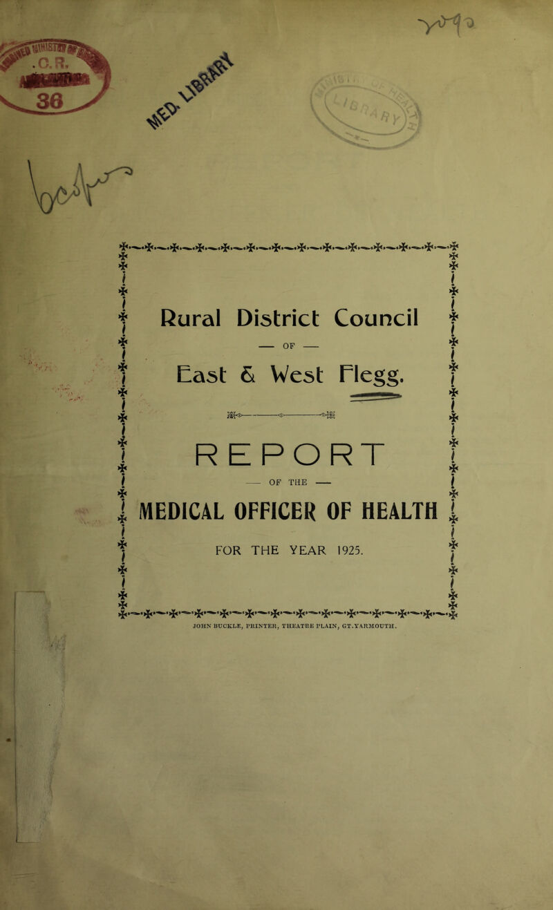 ❖ ❖ } f Rural District Council f OF East & West Flegg. ^<:> <S- 'S>|^ REPORT OF THE MEDICAL OFFICER OF HEALTH « I } »*< i FOR THE YEAR 1925. } ❖ } } JOHN BUCKLE, PRINTER, THEATRE PLAIN, GT.YARMOUTH.