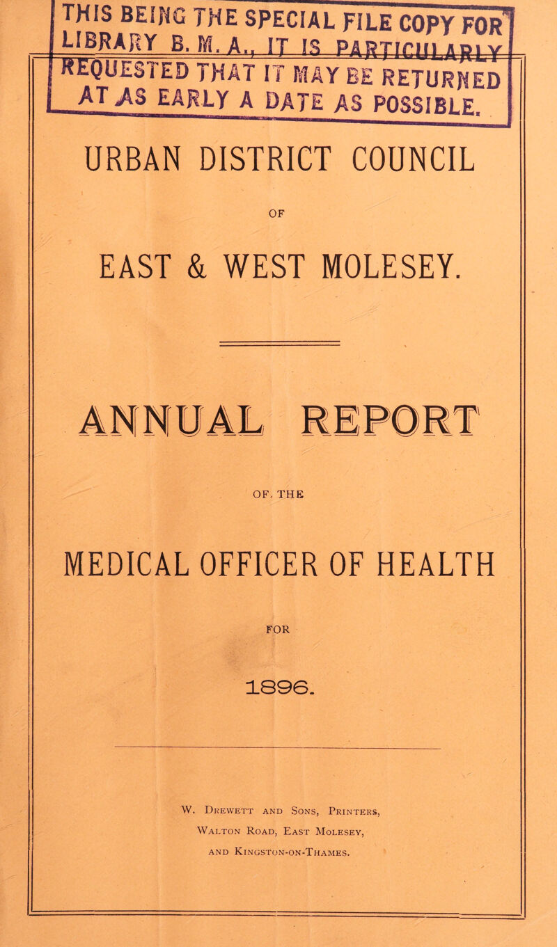 THIS BEING THE SPECIAL FILE COPY FOR* B. M. A., IT-1S_ PARTIciUJLp4-y- hequested that it may be returned at,as early a date as possible. URBAN DISTRICT COUNCIL EAST & WEST MOLESEY. OF- THE MEDICAL OFFICER OF HEALTH FOR 1896. W. Drewett and Sons, Printers, Walton Road, East Molesey, and Kingston-on-Thames.