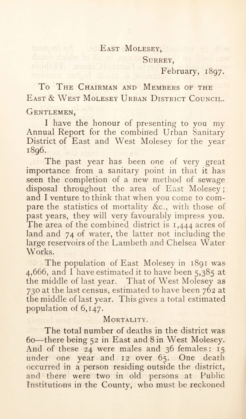 East Molesey, Surrey, February, 1897. To The Chairman and Members of the East & West Molesey Urban District Council. Gentlemen, I have the honour of presenting to you my Annual Report for the combined Urban Sanitary District of East and West Molesey for the year 1896. The past year has been one of very great importance from a sanitary point in that it has seen the completion of a new method of sewage disposal throughout the area of East Molesey; and I venture to think that when you come to com- pare the statistics of mortality &c., with those of past years, they will very favourably impress you. The area of the combined district is 1,444 acres of land and 74 of water, the latter not including the large reservoirs of the Lambeth and Chelsea Water Works. The population of East Molesey in 1891 was 4,666, and I have estimated it to have been 5,385 at the middle of last year. That of West Molesey as 730 at the last census, estimated to have been 762 at the middle of last year. This gives a total estimated population of 6,147. Mortality. The total number of deaths in the district was 60—there being 52 in East and Sin West Molesey. And of these 24 were males and 36 females : 15 under one year and 12 over 65. One death occurred in a person residing outside the district, and there were two in old persons at Public Institutions in the County, who must be reckoned