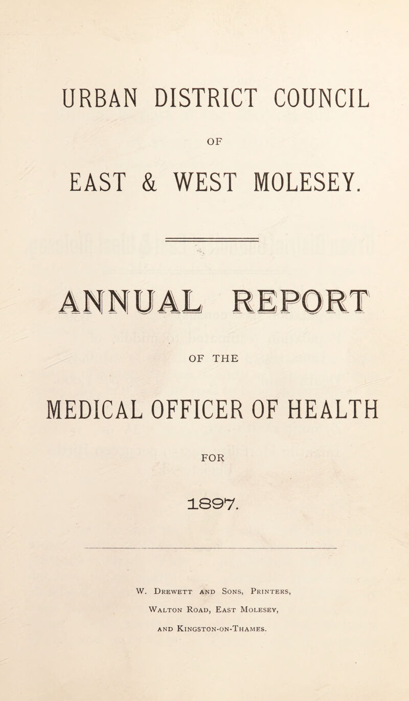 URBAN DISTRICT COUNCIL OF EAST & WEST MOLESEY. OF THE MEDICAL OFFICER OF HEALTH FOR 1897. W. Drewett and Sons, Printers, Walton Road, East Molesey, and Kingston-on-Thames.