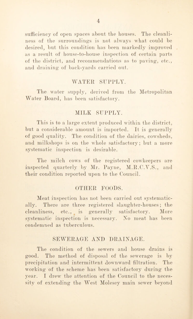 sufficiency of open spaces about the houses. The cleanli- ness of the surroundings is not always what could be desired, but this condition has been markedly improved as a result of house-to-house inspection of certain parts of the district, and recommendations as to paving, etc., and draining of back-yards carried out. WATER SUPPLY. The water supply, derived from the Metropolitan Water Board, has been satisfactory. MILK SUPPLY. This is to a large extent produced within the district, but a considerable amount is imported. It is generally of good quality. The condition of the dairies, cowsheds, and milkshops is on the whole satisfactory; but a more systematic inspection is desirable. The milch cows of the registered cowkeepers are inspected quarterly by Mr. Payne, M.R.C.Y.S., and their condition reported upon to the Council. OTHER FOODS. Meat inspection has not been carried out systematic- ally. There are three registered slaughter-houses; the cleanliness, etc., is generally satisfactory. More systematic inspection is necessary. No meat has been condemned as tuberculous. SEWERAGE AND DRAINAGE. The condition of the sewers and house drains is good. The method of disposal of the sewerage is by precipitation and intermittent downward filtration. The working of the scheme lias been satisfactory during the year. I drew the attention of the Council to the neces- kJ sity of extending the West Molesey main sewer beyond