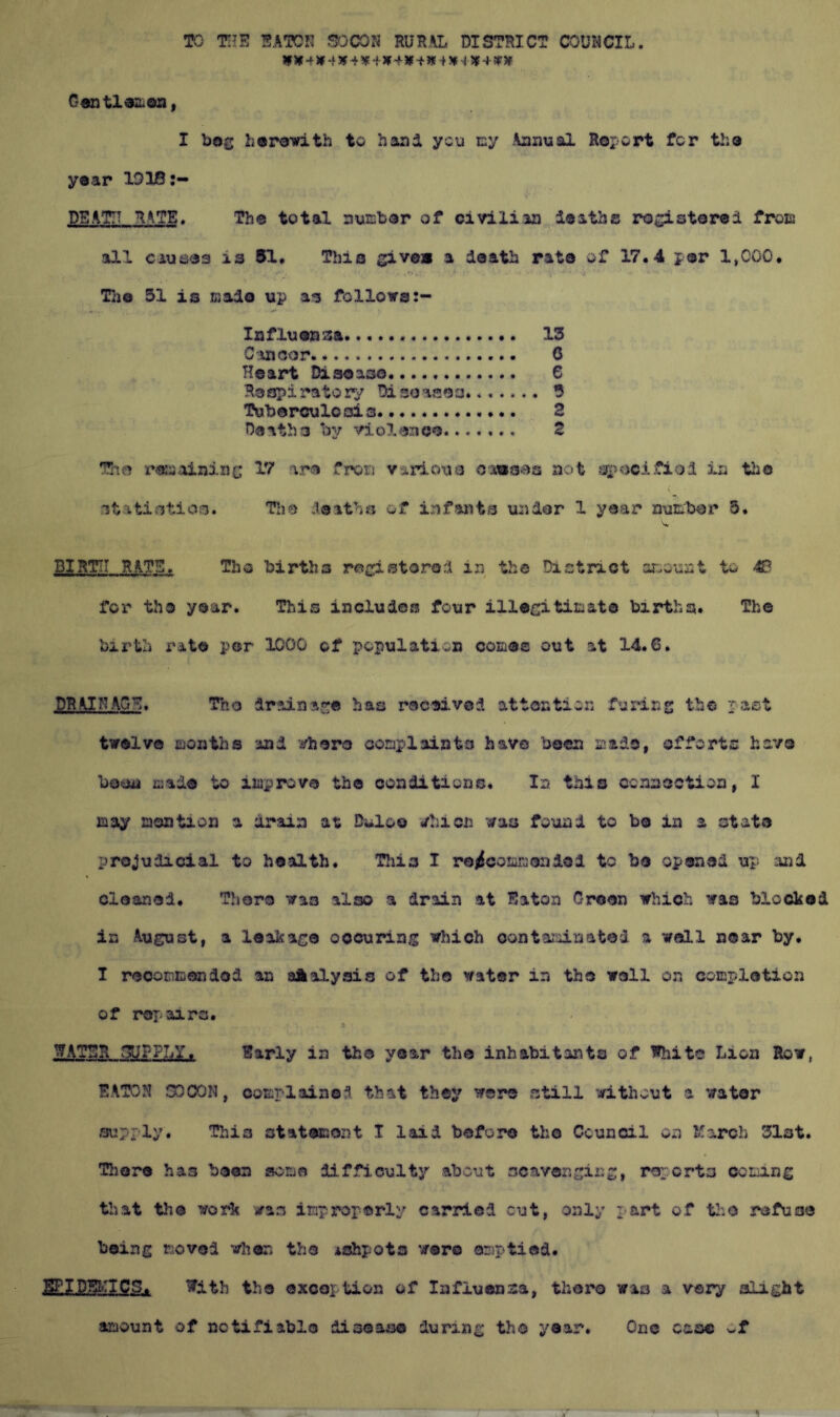TO Tim %\Ton rur,\l district council. If ¥ 4 ¥-f» 4-i-W 4 ¥-f Jf + 5* i 5|f 4 sr » Centl^iLoa, I bag horavith to hand yen cy Annual Report for tha year IDlfi:- DEATH RATE. The total nuEber of civilian iaath® rogistorai froE all cauiiies ia 51* This give* a death rata of 17.4 per 1,000. TJje 51 is Eado up as follows:- Influenza 13 C C Heart Disoaso 6 Hespiratorv Disoaaoa. 5 Toberouloois 2 Deaths by violence 2 The rsw-ainiuG 17 -vra frori Viriouo Oiwsas not -^ujcAfiod in the ( statistioo. Tlie .lesths of infants undor 1 year niiEXber 5. BIRTH RATE. Tho births rei;:!stored in the District amount to -C for tho year. This includes four illagitlEat© births. The birth rate per 1000 of population coEes out at 14.6. DRAINAGE. The drainae:« has received attention furing the past twelve Eontbs and irhero conplainte have been Eido, efforts have been cjade to lEprova the conditions. In this ccanoctioa, I may aontion a drain at Buloo i/hicn was found to be in a at ate prejudicial to health. This I ro^coraEciidol to be opened up and cleaned. TJiore was also a drain at Eaton Croon which was blocked in August, a leakage oocuriag which contai^iinated a well near by. I reooEcendod an aAalysis of the water in the well on coEplotion of repairs. > WATER fjUFPI/jT. Early in the year the inhabitants of White Lion How, EATON GOCON, ooEplained that they were still without a water supply. This otateiao25t I laid before the Council on March 31st. Tliore has been soeo difficulty about scavenging, rc'jorta ccEing that the work was iEproperly carried cut, only part of tlio refuse being Eovei when the ishpots were oriptiod. ^IDBriCS. With the exception of lafiuensa, there wao a very alight amount of notifiable disease during the year. One case of