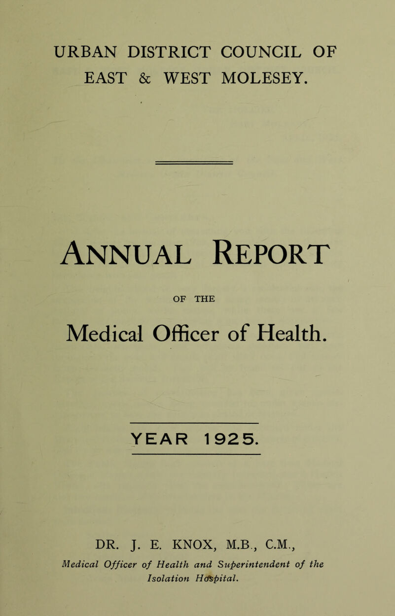 URBAN DISTRICT COUNCIL OF EAST & WEST MOLESEY. Annual Report OF THE Medical Officer of Health. YEAR 1925. DR. J. E. KNOX, M.B., C.M., Medical Officer of Health and Superintendent of the Isolation HcfSpital.