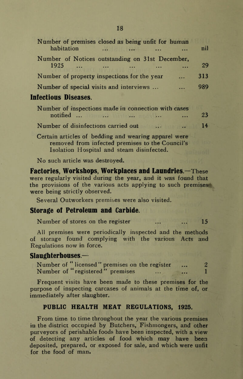 Number of premises closed as being unfit for human habitation ... ... ... nil Number of Notices outstanding on 31st December, 1925 ... ... ... ... ... 29 Number of property inspections for the year ... 313 Number of special visits and interviews ... ... 989 Infectious Diseases. Number of inspections made in connection with cases notified ... ... ... ... ... 23 Number of disinfections carried out ..- .. 14 Certain articles of bedding and wearing apparel were removed from infected premises to the Council’s Isolation Hospital and steam disinfected. No such article was destroyed. Factories, Workshops, Workplaces and Laundries .—These were regularly visited during the year, and it was found that the provisions of the various acts applying to such premises^l were being strictly observed. Several Outworkers premises were also visited. Storage of Petroleum and Carbide. Number of stores on the register ... ... 15 All premises were periodically inspected and the methods of storage found complying with the various Acts and Regulations now in force. Slaughterhouses.— Number of “ licensed” premises on the register ... 2 Number of “ registered ” premises ... ... 1 Frequent visits have been made to these premises for the purpose of inspecting carcases of animals at the time of, or immediately after slaughter. PUBLIC HEALTH MEAT REGULATIONS, 1925. From time to time throughout the year the various premises in the district occupied by Butchers, Fishmongers, and other purveyors of perishable foods have been inspected, with a view of detecting any articles of food which may have been deposited, prepared, or exposed for sale, and which were unfit for the food of man.