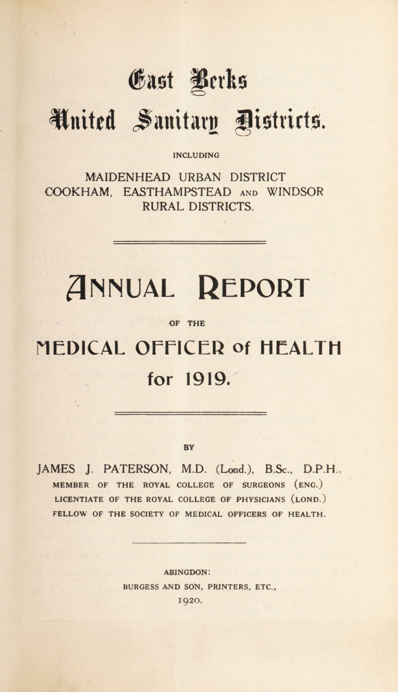 United Jtanitarg flistiirts. INCLUDING MAIDENHEAD URBAN DISTRICT COOKHAM, EASTHAMPSTEAD and WINDSOR RURAL DISTRICTS. Annual Report OF THE MEDICAL OEE1CER of HEALTH for 1919. BY JAMES J. PATERSON, M.D. (Laid.), B.Sc., D.P.K, MEMBER OF THE ROYAL COLLEGE OF SURGEONS (ENG.) LICENTIATE OF THE ROYAL COLLEGE OF PHYSICIANS (lOND.) FELLOW OF THE SOCIETY OF MEDICAL OFFICERS OF HEALTH. ABINGDON: BURGESS AND SOfa, PRINTERS, ETC., 1920.