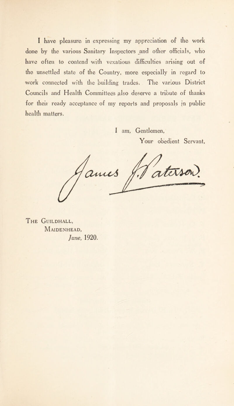 done by the various Sanitary Inspector's and other officials, who have often to contend with vexatious difficulties arising' out of the unsettled state of the Country, more especially in regard' to wort connected with the building trades. The various District Councils and Health Committees nlso deserve a tribute of thanbs for their ready acceptance of my reports and proposals in public health matters. I am, Gentlemen, Your obedient Servant, The Guildhall, Maidenhead, June, 1920.