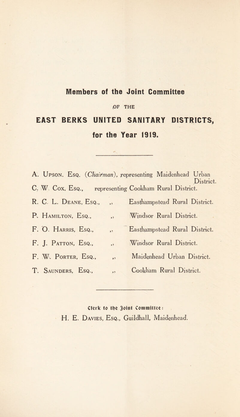 Members of the Joint Committee lOF the EAST BERKS UNITED SANITARY DISTRICTS, for the Year 1919. A. Upson. Esq. {Chairman), representing Maidenhead Urban District. C, ,W Cox. Esq., representing' Cooldhafri Rural District. R. C L. Deane, E SQ., Pi Hamilton, Esq., F. O. Harris, Esq., F. J. Patton, Esq., F. W. Porter, Esq., T. Saunders, Esq., »> it >> »> >) Easthiampistead Rural District. Windsor Rural District. Easthampstead Rural District. IWindsor Rural District. Maidenhead Urban District. Cook-ham Rural District. Clerk to tlK 3oi«t Cotmtiittce: H. E. Davies, Esq., Guildhall, Maidenhead.