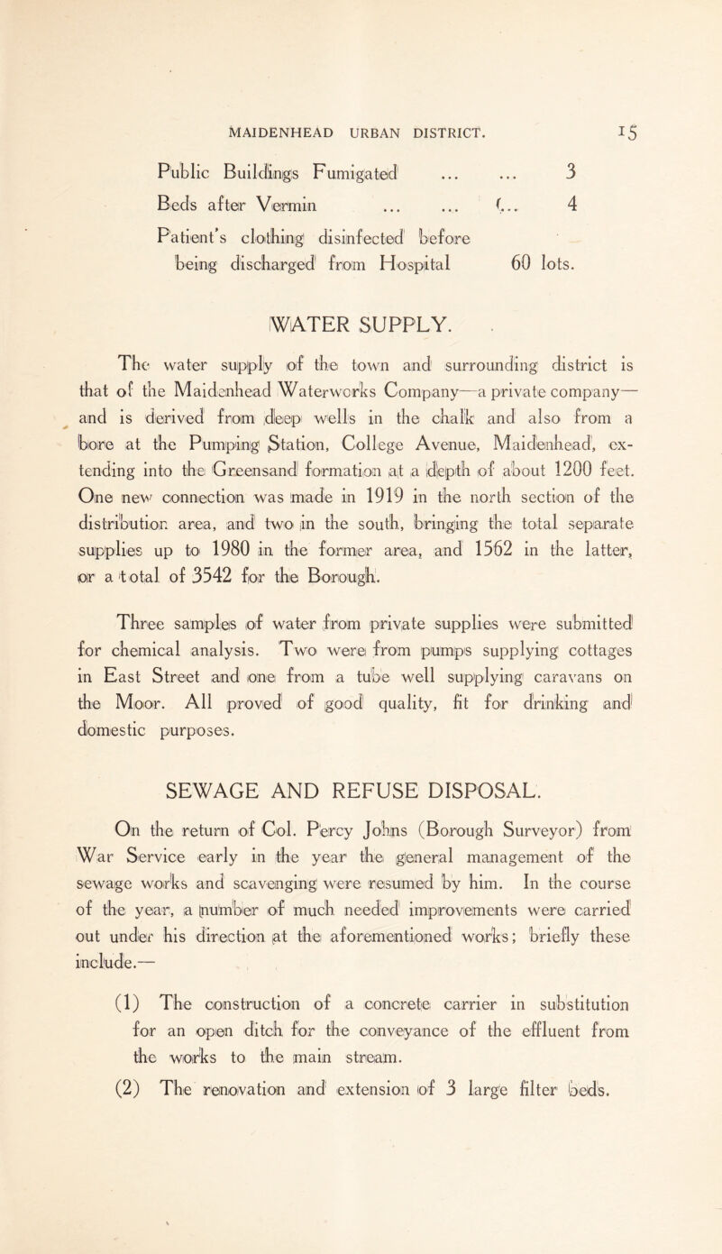 Public Buildings Fumigated1 2 ... ... 3 Beds after Vermin ... ... (... 4 Patient’s clothing disinfected before being discharged from Hospital 60 lots. WATER SUPPLY. The water supply of the town and surrounding district is that of the Maidenhead Waterworks Company—a private company— and is derived from jdleepi wells in the chalk and also from a bore at the Pumping Station, College Avenue, Maidenhead, ex- tending into the Greensand formation at a depth of about 1200 feet. One new connection was made in 1919 in distribution area, and two in the south, hi supplies up toi 1980 in the former area, oir a total of 3542 for the Borough. the north section of the inging the total separate and 1562 in the latter, Three samples of water from private supplies were submitted for chemical analysis. Two were from pumps supplying' cottages in East Street and one from a tube well supplying caravans on the Moor. All proved1 of good quality, fit for drinking and* domestic purposes. SEWAGE AND REFUSE DISPOSAL. On the return of Col. Percy Johns (Borough Surveyor) from War Service early in the year the glen era 1 management of the sewage works and scavenging; were resumed by him. In the course of the year, a Inumber of much, needed1 improvements were carried out under his direction [at the aforementipined works; briefly these include.— (1) The construction of a concrete carrier in substitution for an open ditch for the conveyance of the effluent from the works to the main stream. (2) The renoivation and extension of 3 large filter beds.