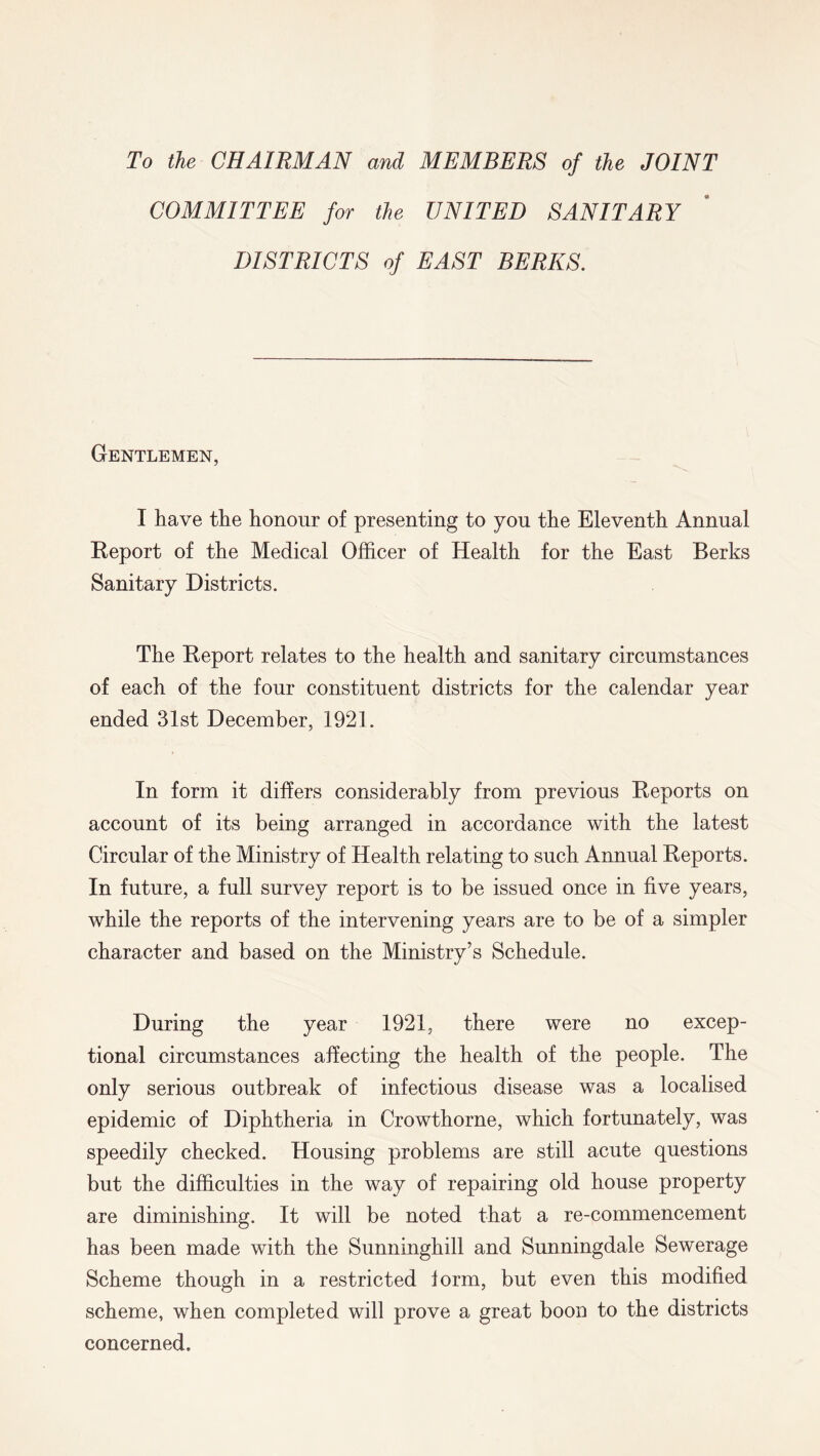 To the CHAIRMAN and MEMBERS of the JOINT COMMITTEE for the UNITED SANITARY DISTRICTS of EAST BERKS. Gentlemen, I have the honour of presenting to you the Eleventh Annual Report of the Medical Officer of Health for the East Berks Sanitary Districts. The Report relates to the health and sanitary circumstances of each of the four constituent districts for the calendar year ended 31st December, 1921. In form it differs considerably from previous Reports on account of its being arranged in accordance with the latest Circular of the Ministry of Health relating to such Annual Reports. In future, a full survey report is to be issued once in five years, while the reports of the intervening years are to be of a simpler character and based on the Ministry’s Schedule. During the year 1921, there were no excep- tional circumstances affecting the health of the people. The only serious outbreak of infectious disease was a localised epidemic of Diphtheria in Crowthorne, which fortunately, was speedily checked. Housing problems are still acute questions but the difficulties in the way of repairing old house property are diminishing. It will be noted that a re-commencement has been made with the Siinninghill and Sunningdale Sewerage Scheme though in a restricted form, but even this modified scheme, when completed will prove a great boon to the districts concerned.