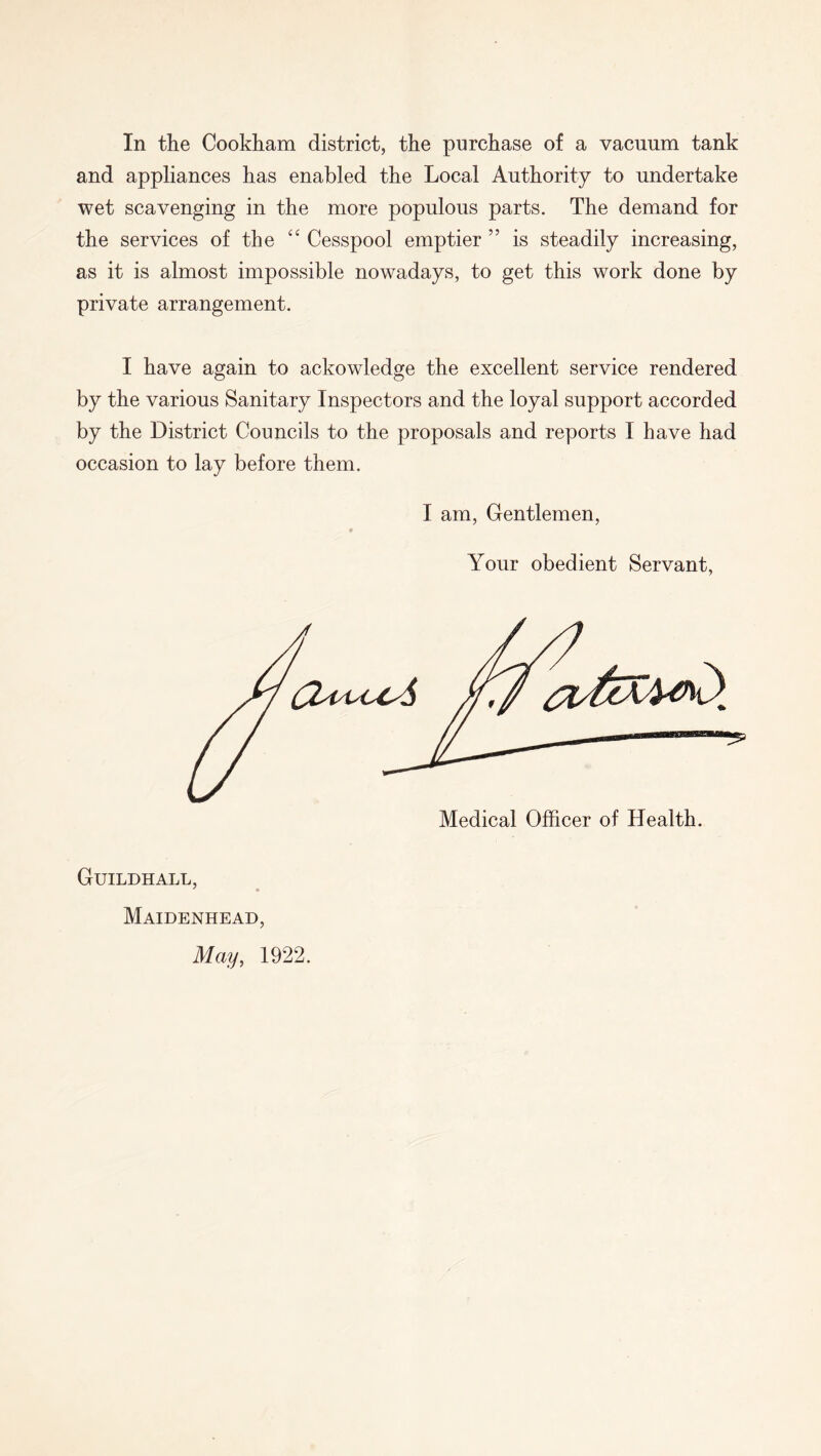 and appliances has enabled the Local Authority to undertake wet scavenging in the more populous parts. The demand for the services of the Cesspool emptier ” is steadily increasing, as it is almost impossible nowadays, to get this work done by private arrangement. I have again to ackowledge the excellent service rendered by the various Sanitary Inspectors and the loyal support accorded by the District Councils to the proposals and reports I have had occasion to lay before them. I am, Gentlemen, Your obedient Servant, Guildhall, ^ « Maidenhead, May^ 1922.