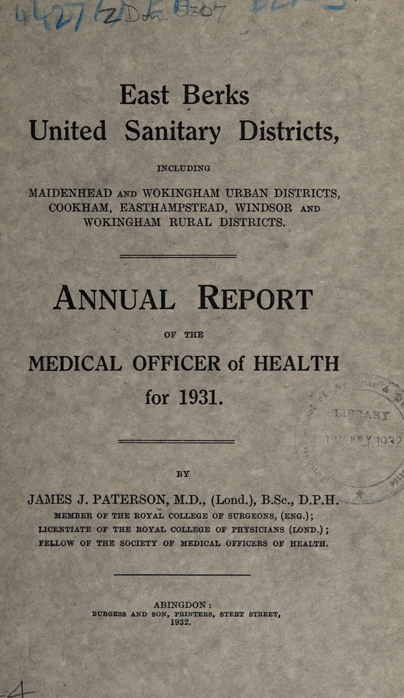 East Berks United Sanitary Districts, INCLUDING MAIDENHEAD and WOKINGHAM URBAN DISTRICTS, COOKHAM, EASTHAMPSTEAD, WINDSOR and WOKINGHAM RURAL DISTRICTS. Annual Report OP THE MEDICAL OFFICER of HEALTH for 1931. BY JJ^ES J. PATERSON, M.D., (Lond.), B.Sc., D.P.H. MEMBER OP THE ROYAL COLLEGE OP SURGEONS, (ENG.); LICENTIATE OP THE ROYAL COLLEGE OP PHYSICIANS (LOND.) ; PELLOW OF THE SOCIETY OP MEDICAL OFPICERS OP HEALTH. ABINGDON: BURGESS AND SON, PRINTERS, STERT STREET, 1932.