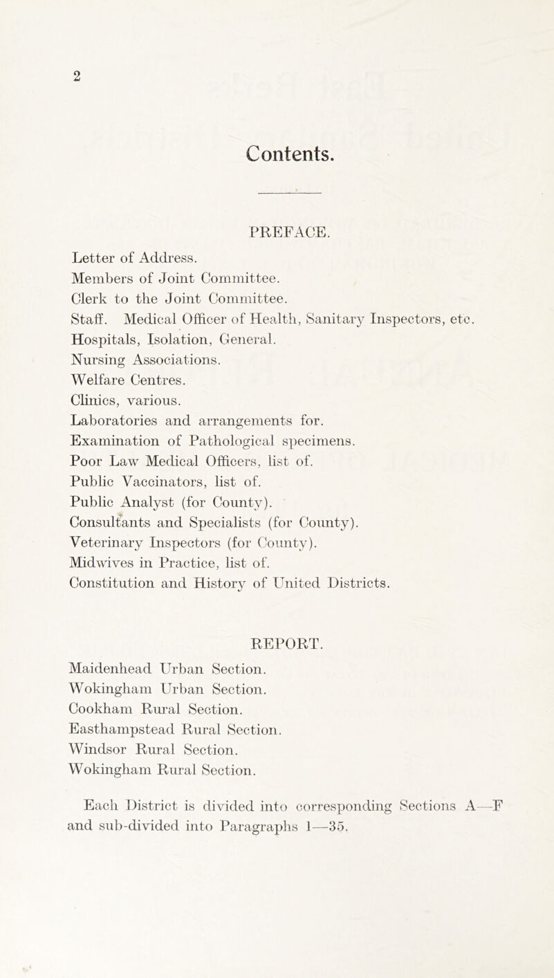 Contents. PREFACE. Letter of Address. Members of Joint Committee. Clerk to the Joint Committee. Staff. Medical Officer of Health, Sanitary Inspectors, etc. Hospitals, Isolation, General. Nursing Associations. Welfare Centres. Clinics, various. Laboratories and arrangements for. Examination of Pathological specimens. Poor Law Medical Officers, list of. Public Vaccinators, list of. Public Analyst (for County). Consultants and Specialists (for County). Veterinary Inspectors (for County). Midwives in Practice, list of. Constitution and History of United Districts. REPORT. Maidenhead Urban Section. Wokingham Urban Section. Cookham Rural Section. Easthampstead Rural Section. Windsor Rural Section. Wokingham Rural Section. Each District is divided into corresponding Sections A—F and sub-divided into Paragraphs 1—35.