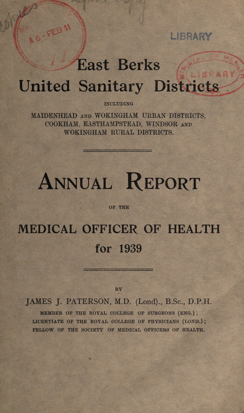 Berks United Sanitary Distriets INCLTXDING MAIDENHEAD and WOKINGHAM UEBvtN DISTRICTS, COOKHAM, EASTHAMPSTEAD, WINDSOR and WOKINGHAM RURAL DISTRICTS. r Annual Report OF THE MEDICAL OFFICER OF HEALTH for 1939 JAMES J. PATERSON, M.D. (Lond)., B.Sc., D.P.H. MEMBER OF THE ROYAL COLLEOE OF SURGEONS (ENG.) ; LICENTIATE OF THE ROYAL COLLEGE OF PHYSICIANS (LOND.) ; FELLOW OF THE SOCIETY OF MEDICAL OFFICERS OF HEALTH.
