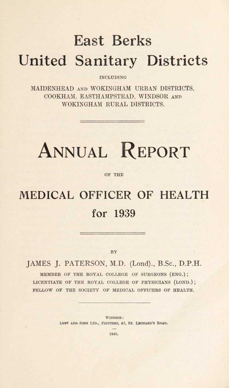 East Berks United Sanitary Districts INCLUDING MAIDENHEAD and WOKINGHAM URBAN DISTRICTS, COOKHAM, EASTHAMPSTEAD, WINDSOR and WOKINGHAM RURAL DISTRICTS. Annual Report OF THE MEDICAL OFFICER OF HEALTH for 1939 BY JAMES J. PATERSON, M.D. (Lond)., B.Sc., D.P.H. MEMBER OF THE ROYAL COLLEGE OF SURGEONS (ENG.) ; LICENTIATE OF THE ROYAL COLLEGE OF PHYSICIANS (LOND.) ; FELLOW OF THE SOCIETY OF MEDICAL OFFICERS OF HEALTH. WINDSOR: LUFF AND SONS LTD., PRINTERS, 47, ST. LEONARD’S ROAD. 1940.