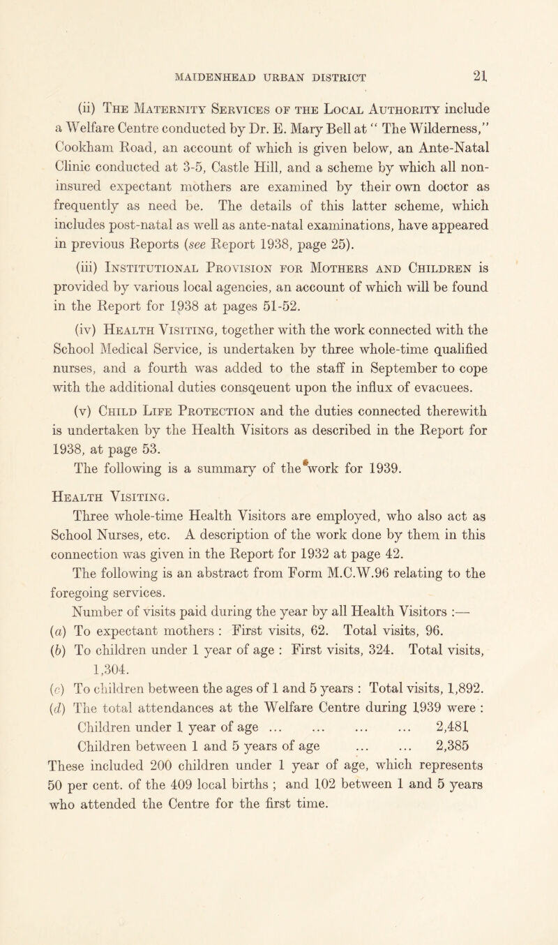 (ii) The Maternity Services of the Local Authority include a Welfare Centre conducted by Dr. E. Mary Bell at  The Wilderness,” Cookham Road, an account of which is given below, an Ante-Natal Clinic conducted at 3-5, Castle Hill, and a scheme by which all non- insured expectant mothers are examined by their own doctor as frequently as need be. The details of this latter scheme, which includes post-natal as well as ante-natal examinations, have appeared in previous Reports (see Report 1938, page 25). (hi) Institutional Provision for Mothers and Children is provided by various local agencies, an account of which will be found in the Report for 1938 at pages 51-52. (iv) Health Visiting, together with the work connected with the School Medical Service, is undertaken by three whole-time qualified nurses, and a fourth was added to the staff in September to cope with the additional duties consqeuent upon the influx of evacuees. (v) Child Life Protection and the duties connected therewith is undertaken by the Health Visitors as described in the Report for 1938, at page 53. The following is a summary of the work for 1939. Health Visiting. Three whole-time Health Visitors are employed, who also act as School Nurses, etc. A description of the work done by them in this connection was given in the Report for 1932 at page 42. The following is an abstract from Form M.C.W.96 relating to the foregoing services. Number of visits paid during the year by all Health Visitors :— (a) To expectant mothers : First visits, 62. Total visits, 96. (h) To children under 1 year of age : First visits, 324. Total visits, 1,304. (c) To children between the ages of 1 and 5 years : Total visits, 1,892. (d) The total attendances at the Welfare Centre during 1939 were : Children under 1 year of age ... ... ... ... 2,481 Children between 1 and 5 years of age ... ... 2,385 These included 200 children under 1 year of age, which represents 50 per cent, of the 409 local births ; and 102 between 1 and 5 years who attended the Centre for the first time.