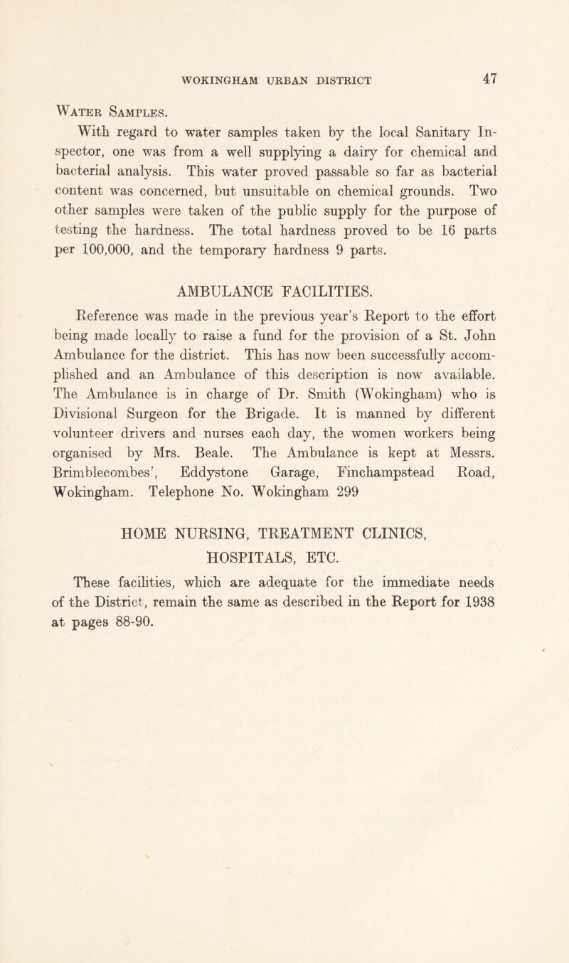 Water Samples. With regard to water samples taken by the local Sanitary In- spector, one was from a well supplying a dairy for chemical and bacterial analysis. This water proved passable so far as bacterial content was concerned, but unsuitable on chemical grounds. Two other samples were taken of the public supply for the purpose of testing the hardness. The total hardness proved to be 16 parts per 100,000, and the temporary hardness 9 parts. AMBULANCE FACILITIES. Reference was made in the previous year’s Report to the effort being made locally to raise a fund for the provision of a St. John Ambulance for the district. This has now been successfully accom- plished and an Ambulance of this description is now available. The Ambulance is in charge of Dr. Smith (Wokingham) who is Divisional Surgeon for the Brigade. It is manned by different volunteer drivers and nurses each day, the women workers being organised by Mrs. Beale. The Ambulance is kept at Messrs. Brimblecombes’, Eddystone Garage, Einchampstead Road, Wokingham. Telephone No. Wokingham 299 HOME NURSING, TREATMENT CLINICS, HOSPITALS, ETC. These facilities, which are adequate for the immediate needs of the District, remain the same as described in the Report for 1938 at pages 88-90.