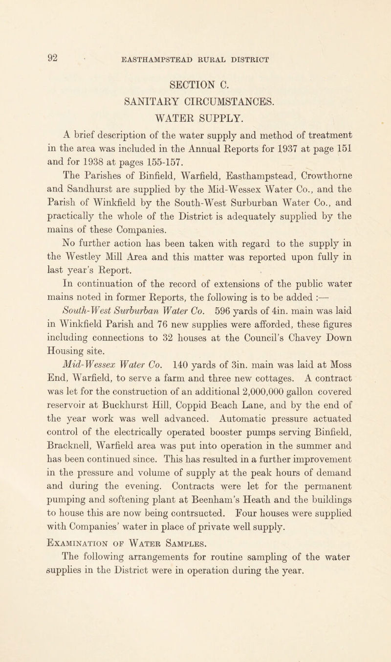 SECTION C. SANITARY CIRCUMSTANCES. WATER SUPPLY. A brief description of the water supply and method of treatment in the area was included in the Annual Reports for 1937 at page 151 and for 1938 at pages 155-157. The Parishes of Binfield, Warfield, Easthampstead, Crowthorne and Sandhurst are supplied by the Mid-Wessex Water Co., and the Parish of Winkfield by the South-West Surburban Water Co., and practically the whole of the District is adequately supplied by the mains of these Companies. No further action has been taken with regard to the supply in the Westley Mill Area and this matter was reported upon fully in last year’s Report. In continuation of the record of extensions of the public water mains noted in former Reports, the following is to be added :— South-West Sufhurhan Water Co. 596 yards of 4in. main was laid in Winkfield Parish and 76 new supplies were afforded, these figures including connections to 32 houses at the Council’s Chavey Down Housing site. Mid-Wessex Water Co. 140 yards of 3in. main was laid at Moss End, Warfield, to serve a farm and three new cottages. A contract was let for the construction of an additional 2,000,000 gallon covered reservoir at Buckhurst Hill, Coppid Beach Lane, and by the end of the year work was well advanced. Automatic pressure actuated control of the electrically operated booster pumps serving Binfield, Bracknell, Warfield area was put into operation in the summer and has been continued since. This has resulted in a further improvement in the pressure and volume of supply at the peak hours of demand and during the evening. Contracts were let for the permanent pumping and softening plant at Beenham’s Heath and the buildings to house this are now being contrsucted. Four houses were supplied with Companies’ water in place of private well supply. Examination of Water Samples. The following arrangements for routine sampling of the water supplies in the District were in operation during the year.