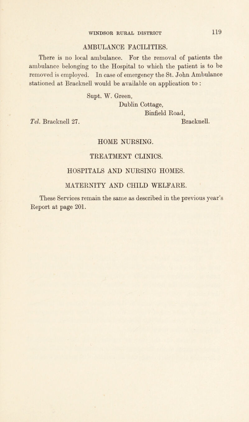 AMBULANCE FACILITIES. There is no local ambulance. For the removal of patients the ambulance belonging to the Hospital to which the patient is to be removed is employed. In case of emergency the St. John Ambulance stationed at Bracknell would be available on apphcation to : Supt. W. Green, Dublin Cottage, Binfield Road, Tel. Bracknell 27. Bracknell. HOME NURSING. TREATMENT CLINICS. HOSPITALS AND NURSING HOMES. MATERNITY AND CHILD WELFARE. These Services remain the same as described in the previous year’s Report at page 201.