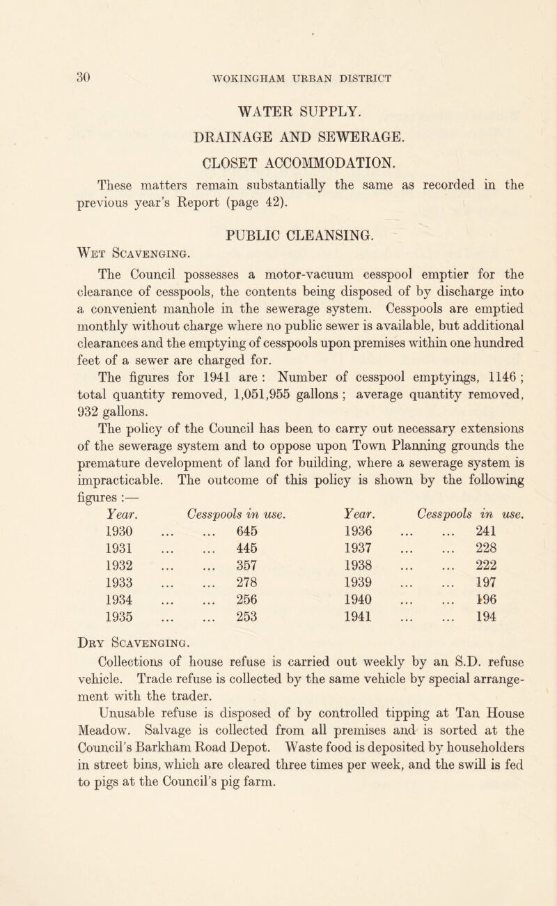 WATER SUPPLY. DRAINAGE AND SEWERAGE. CLOSET ACCOMMODATION. These matters remain substantially the same as recorded in the previous year’s Report (page 42). PUBLIC CLEANSING. Wet Scavenging. The Council possesses a motor-vacuum cesspool emptier for the clearance of cesspools, the contents being disposed of by discharge into a convenient manhole in the sewerage system. Cesspools are emptied monthly without charge where no public sewer is available, but additional clearances and the emptying of cesspools upon premises within one hundred feet of a sewer are charged for. The figures for 1941 are : Number of cesspool emptyings, 1146 ; total quantity removed, 1,051,955 gallons ; average quantity removed, 932 gallons. The policy of the Council has been to carry out necessary extensions of the sewerage system and to oppose upon Town Planning grounds the premature development of land for building, where a sewerage system is impracticable. The outcome of this policy is shown by the following figures :— Year. Cesspools in use. Year. Cesspools in use 1930 645 1936 241 1931 445 1937 228 1932 357 1938 222 1933 278 1939 197 1934 256 1940 196 1935 253 1941 194 Dry Scavenging. Collections of house refuse is carried out weekly by an S.D. refuse vehicle. Trade refuse is collected by the same vehicle by special arrange- ment with the trader. Unusable refuse is disposed of by controlled tipping at Tan House Meadow. Salvage is collected from all premises and is sorted at the Council’s Barkham Road Depot. Waste food is deposited by householders in street bins, which are cleared three times per week, and the swill is fed to pigs at the Council’s pig farm.