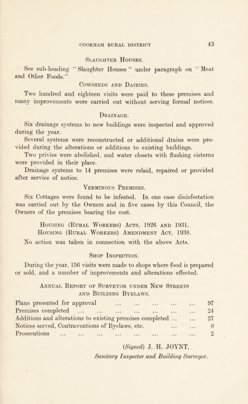 Slaughter Houses. See sub-heading “ Slaughter Houses ” under paragraph on “ Meat and Other Foods.” Cowsheds and Dairies. Two hundred and eighteen visits were paid to these premises and many improvements were carried out without serving formal notices. Drainage. Six drainage systems to new buildings were inspected and approved during the year. Several systems were reconstructed or additional drains were pro- vided during the alterations or additions to existing buildings. Two privies were abolished, and water closets with flushing cisterns were provided in their place. Drainage systems to 14 premises were relaid, repaired or provided after service of notice. Verminous Premises. Six Cottages were found to be infested. In one case disinfestation was carried out by the Owners and in five cases by this Council, the Owners of the premises bearing the cost. Housing (Kural Workers) Acts, 1926 and 1931. Housing (Rural Workers) Amendment Act, 1938. No action was taken in connection with the above Acts. Shop Inspection. During the year, 156 visits were made to shops where food is prepared or sold, and a number of improvements and alterations effected. Annual Report of Surveyor under New Streets AND Building Byelaws. Plans presented for approval Premises completed Additions and alterations to existing premises completed ... Notices served. Contraventions of Byelaws, etc. Prosecutions 97 24 27 8 2 {Signed) J. H. JOYNT, Sanitary Inspector and Building Surveyor.