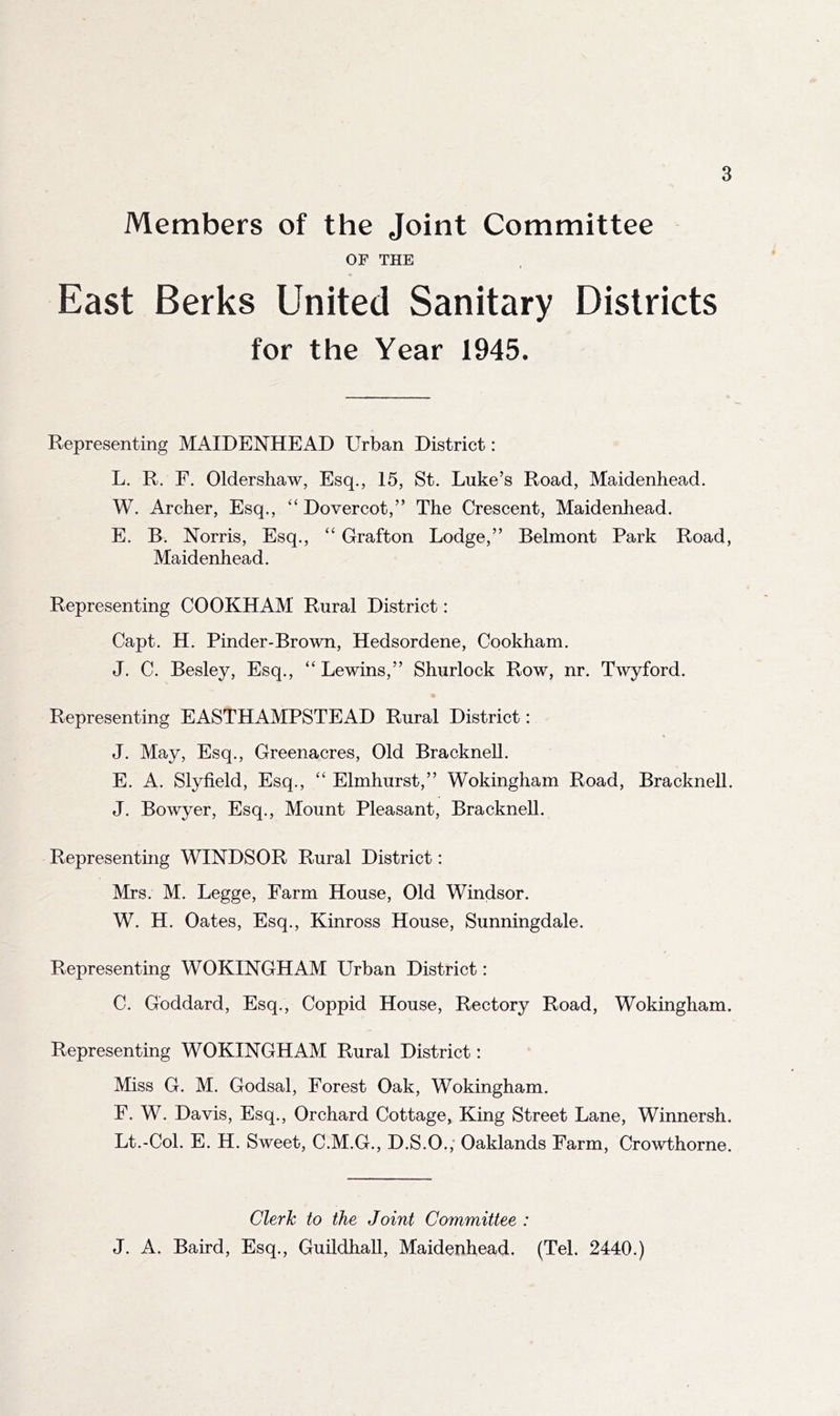 Members of the Joint Committee OF THE East Berks United Sanitary Districts for the Year 1945. Representing MAIDENHEAD Urban District: L. R. F. Oldershaw, Esq., 15, St. Luke’s Road, Maidenhead. W. Archer, Esq., “ Dovercot,” The Crescent, Maidenhead. E. B. Norris, Esq., “ Grafton Lodge,” Belmont Park Road, Maidenhead. Representing COOKHAM Rural District: Capt. H. Pinder-Brown, Hedsordene, Cookham. J. C. Besley, Esq., “ Lewins,” Shurlock Row, nr. Twyford. Representing EASTHAMPSTEAD Rural District: « J. May, Esq., Greenacres, Old Bracknell. E. A. Slyfield, Esq., “ Elmhurst,” Wokingham Road, Bracknell. J. Bowyer, Esq., Mount Pleasant, Bracknell. Representing WINDSOR Rural District: Mrs. M. Legge, Farm House, Old Windsor. W. H. Oates, Esq., Kinross House, Sunningdale. Representing WOKINGHAM Urban District: C. Goddard, Esq., Coppid House, Rectory Road, Wokingham. Representing WOKINGHAM Rural District: Miss G. M. Godsal, Forest Oak, Wokingham. F. W. Davis, Esq., Orchard Cottage, King Street Lane, Winnersh. Lt.-Col. E. H. Sweet, C.M.G., D.S.O., Oaklands Farm, Crowthorne. Clerk to the Joint Committee : J. A. Baird, Esq., Guildhall, Maidenhead. (Tel. 2440.)