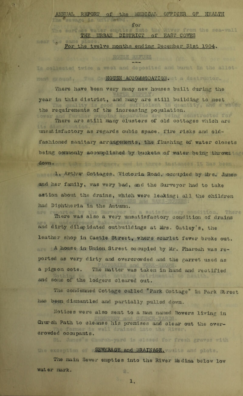 AIJIJ1.TAT. REPORT of the liUrJIC/Ji OFFICER OP HEALTH foi‘ IJRBAII DISTRICT of EAST CORVES flu Por the twelve months endinp; Deoeiaber 51st 1904. HOUSE ACC OmODATIOIJ. There have been very many new houses built durtii^; the year in this district, and many are still building to meet the requirements of the increasing population. There are still many clusters of old cottages which are unsatisfactory as regards cubic space, fire risks and old- fashioned sanitary arrangements, the flushing bf water closets being commonly accomplished by buckets of water being thi’own down. 1, Arthur Cottages, Victoria Road, occupied by James and hex* family, was very bad, end the Sui’veyor had to take astion about the drains, which were leaking; all the children had Diphtheria in the Autumn. There was also a very unsatisfactory condition of drains and dirty dilapidated outbuildings at Mrs. Oatley's, the leather shop in Castle Street, where scarlet fever broke out. A house in Union Street occupied by Mr. Pharoah was re- ported as very dirty and overcrowded and the garret used as a pigeon cote. The raatter was taken in hand and rectified and some of the lodgers cleared out. The Gondeimied Cottage called park Cottage in Park i^reet has been dismantled and partially pulled dovsUi. IJotices were also sent to a mn n^nied Rowers living in Qiurch Patn to cleanse his premises and clear out the over- crowded occupants. SEWERAGE and DRAII^^A&E. The main Sewer empties into the River Medina below low water mrk. 1.