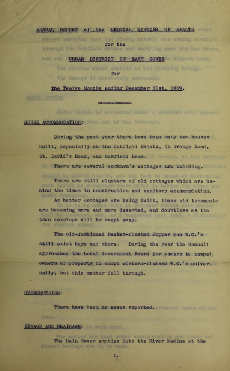 Aii^jUAti REl-^QRT or the MEDICAL OFFICER 01 HEALTH tr rop the URBAN DISTRICT OF EAST COWES fOP f^ie Twelve Months endlnii Decembep 1Q09. HOUSE ACCOMMODATION; During the past year there have be on many am houses built, especially on the OaHTield Estate, in Grange Road, St, David’s Road, and Oakrield lioad. There are several wortenen’s cottages xiow builditig. There are still clusters or old cottages which are be- hind the times in construction and sanitary acconmodatlon. As better cottages are being built, these old tenements are beco'aing more and more deserted, and doubtless as the town develops will be swept away. The old-i’ashioned bucket^i'lushed Hopper pan W.C.’s still exist he^e and there, Durii^g the year the Council approached the Local (xovernment Board lor powers to compel owners or property to adopt cistern-iiushed W.C.’s univer- sally, but this matter i’ell through. OVERCROWDIl'Kl: There have been no oases reported. SEWAGE Al-jP mAlNAGEt The Main Sewer empties into the River Medina at the 1.