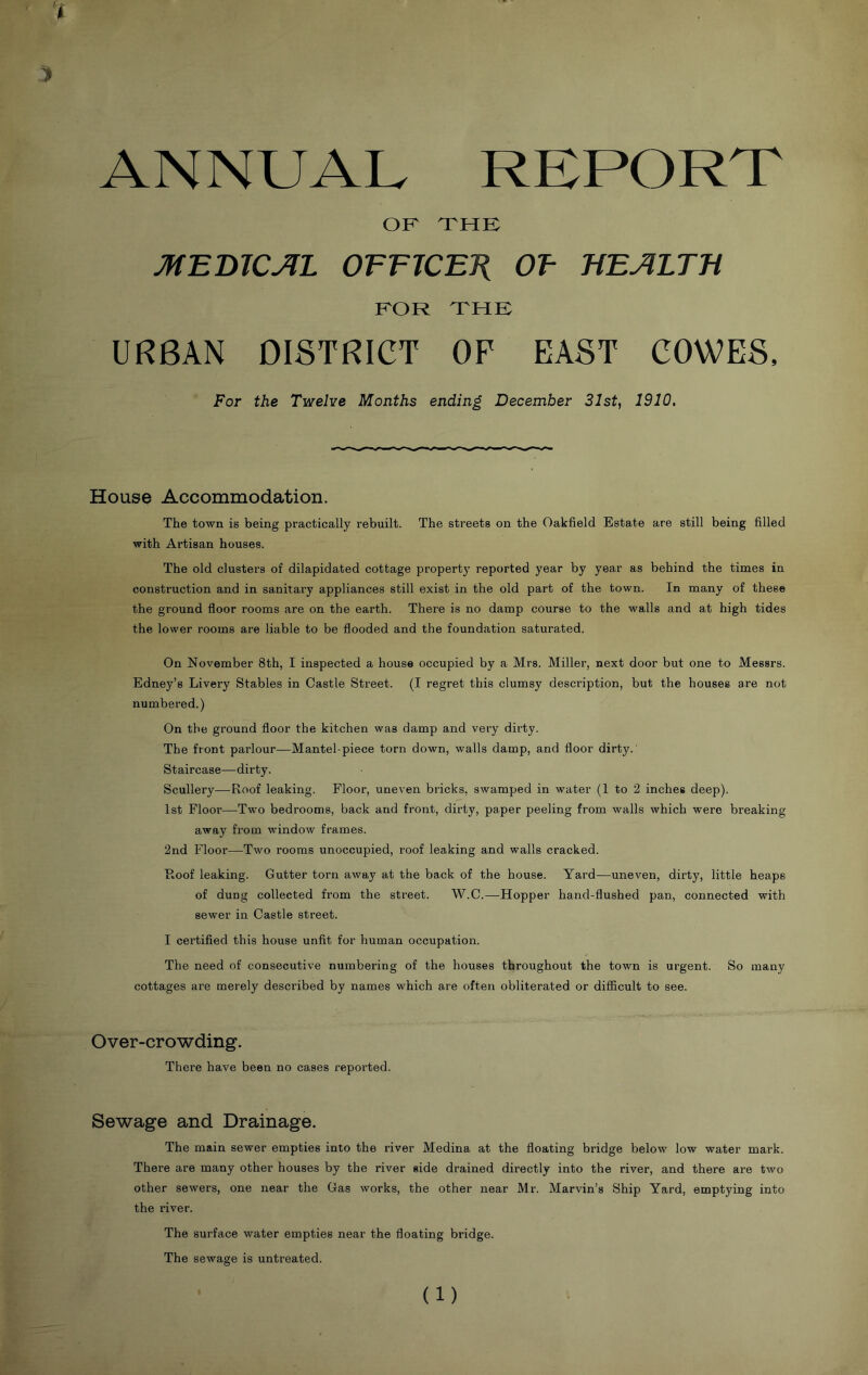 ANNUAL REPORT OF THE MEmCJlL OFFJCETi OF HEJILTB FOR THE URBAN DISTRICT OF EAST COWES. For the Twelve Months ending December 31st, 1910. House Accommodation. The town is being practically rebuilt. The streets on the Oakfield Estate are still being filled with Artisan houses. The old clusters of dilapidated cottage property reported year by year as behind the times in construction and in sanitary appliances still exist in the old part of the town. In many of these the ground floor rooms are on the earth. There is no damp course to the walls and at high tides the lower rooms are liable to be flooded and the foundation saturated. On November 8th, I inspected a house occupied by a Mrs. Miller, next door but one to Messrs. Edney’s Livery Stables in Castle Street. (I regret this clumsy description, but the houses a.re not numbered.) On the ground floor the kitchen was damp and very dirty. The front parlour—Mantel-piece torn down, walls damp, and floor dirty.' Staircase—dirty. Scullery—Roof leaking. Floor, uneven bricks, swamped in water (1 to 2 inches deep). 1st Floor—Two bedrooms, back and front, dirty, paper peeling from walls which were breaking away from window frames. 2nd Floor—Two rooms unoccupied, roof leaking and walls cracked. Roof leaking. Gutter torn away at the back of the house. Yard^—uneven, dirty, little heaps of dung collected from the street. W.C.—Hopper hand-flushed pan, connected with sewer in Castle street. I certified this house unfit for human occupation. The need of consecutive numbering of the houses throughout the town is urgent. So many cottages are merely described by names which are often obliterated or difficult to see. Over-crowding. There have been no cases reported. Sewage and Drainage. The main sewer empties into the river Medina at the floating bridge below low water mark. There are many other houses by the river side drained directly into the river, and there are two other sewers, one near the Gas works, the other near Mr. Marvin’s Ship Yard, emptying into the river. The surface water empties near the floating bridge. The sewage is untreated. (1)