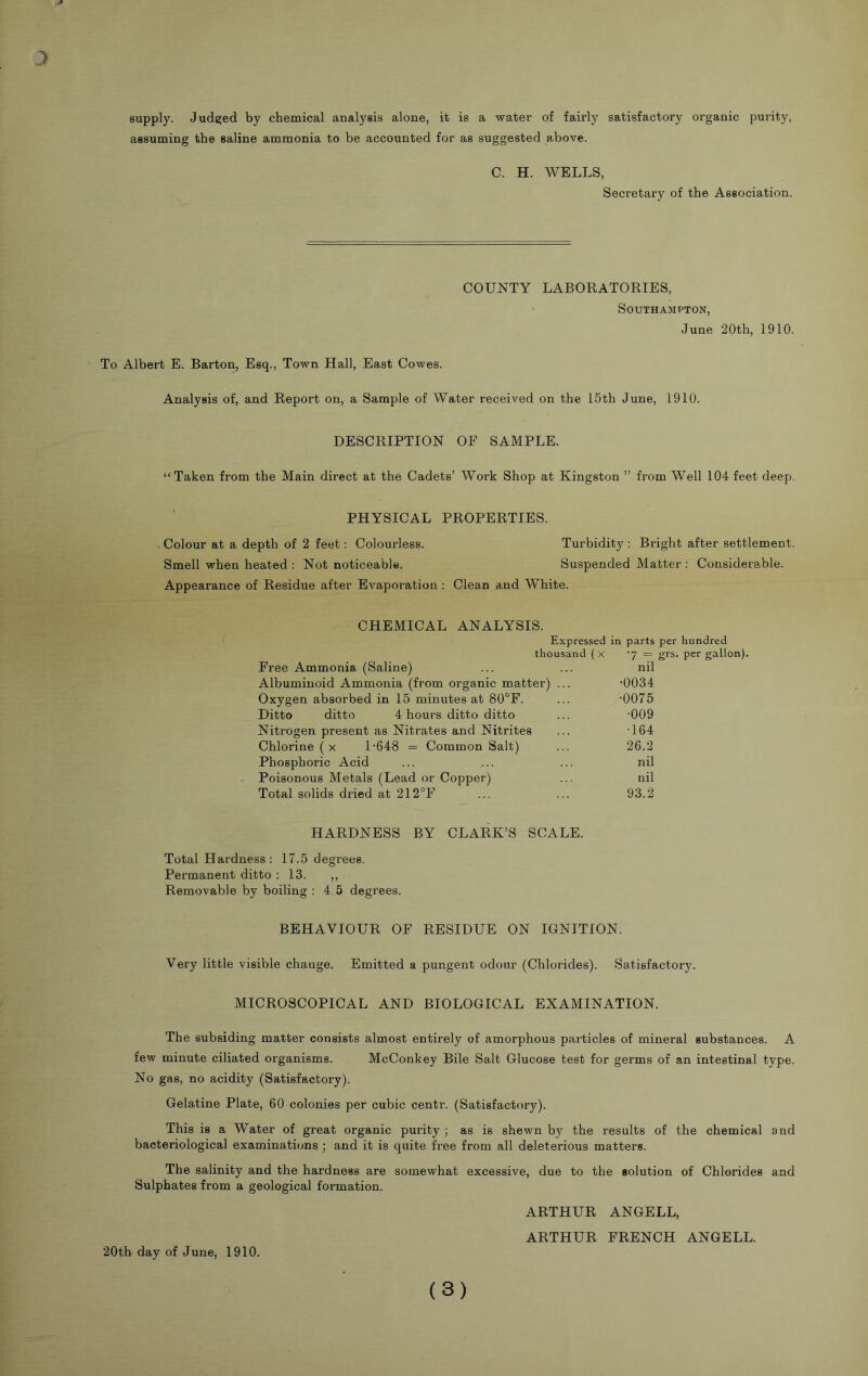 3 supply. Judged by chemical analysis alone, it is a water of fairly satisfactory organic purity, assuming the saline ammonia to be accounted for as suggested above. C. H. WELLS, Secretary of the Association. COUNTY LABORATORIES, Southampton, June 20th, 1910. To Albert E. Barton, Esq., Town Hall, East Cowes. Analysis of, and Report on, a Sample of Water received on the 15th June, 1910. DESCRIPTION OF SAMPLE. “Taken from the Main direct at the Cadets’ Work Shop at Kingston ” from Well 104 feet deep. PHYSICAL PROPERTIES. . Colour at a depth of 2 feet: Colourless. Turbidity : Bright after settlement. Smell when heated : Not noticeable. Suspended Matter : Considerable. Appearance of Residue after Evapoi-ation: Clean and White. CHEMICAL ANALYSIS. Expressed in parts per hundred thousand (x 7 = grs. per gallon). Free Ammonia (Saline) ... ... nil Albuminoid Ammonia (from organic matter) ... -0034 Oxygen absorbed in 15 minutes at 80°F. ... -0075 Ditto ditto 4 hours ditto ditto ... -009 Nitrogen present as Nitrates and Nitrites ... -164 Chlorine ( x 1-648 = Common Salt) ... 26.2 Phosphoric Acid ... ... ... nil Poisonous Metals (Lead or Copper) ... nil Total solids dried at 212°F ... ... 93.2 HARDNESS BY CLARK’S SCALE. Total Hardness: 17.5 degrees. Permanent ditto : 13. ,, Removable by boiling : 4.5 degrees. BEHAVIOUR OF RESIDUE ON IGNITION. Very little visible change. Emitted a pungent odour (Chlorides). Satisfactory. MICROSCOPICAL AND BIOLOGICAL EXAMINATION. The subsiding matter consists almost entirely of amorphous particles of mineral substances. A few minute ciliated organisms. McConkey Bile Salt Glucose test for germs of an intestinal type. No gas, no acidity (Satisfactory). Gelatine Plate, 60 colonies per cubic centr. (Satisfactory). This is a Water of great organic purity ; as is shewn by the results of the chemical and bacteriological examinations; and it is quite free from all deleterious matters. The salinity and the hardness are somewhat excessive, due to the solution of Chlorides and Sulphates from a geological formation. ARTHUR ANGELL, ARTHUR FRENCH ANGELL. 20tb day of June, 1910. (3)